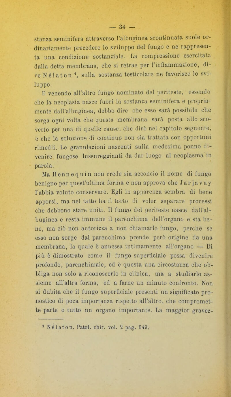 stanza seminifera attraverso l’albuginea scontinuata suole or- dinariamente precedere lo sviluppo del fungo e ne rappresen- ta una condizione sostanziale. La compressione esercitata dalla detta membrana, che si retrae per l’infiammazione, di- ce Nélaton \ sulla sostanza testicolare ne favorisce lo svi- luppo. E venendo all’altro fungo nominato del periteste, essendo che la neoplasia nasce fuori la sostanza seminifera e propria- mente dall’albuginea, debbo dire che esso sarà possibile che sorga ogni volta che questa membrana sarà posta allo sco- verto per una di quelle cause, che dirò nel capitolo seguente, e che la soluzione di continuo non sia trattata con opportuni rimedii. Le granulazioni nascenti sulla medesima ponno di- venire fungose lussureggianti da dar luogo al neoplasma in parola. Ma Hennequin non crede sia acconcio il nome di fungo benigno per quest’ultima forma e non approva che Jarjavay Labbia voluto conservare. Egli in apparenza sembra di bene apporsi, ma nel fatto ha il torto di voler separare processi che debbono stare uniti. 11 fungo del periteste nasce dall’al- buginea e resta immune il parenchima dell’organo e sta be- ne, ma ciò non autorizza a non chiamarlo fungo, perchè se esso non sorge dal parenchima prende però origine da una membrana, la quale è annessa intimamente all’organo — Di più è dimostrato come il fungo superficiale possa divenire profondo, parenchimaie, ed è questa una circostanza che ob- bliga non solo a riconoscerlo in clinica, ma a studiarlo as- sieme all’altra forma, ed a farne un minuto confronto. Non si dubita che il fungo superficiale presenti un significato pro- nostico di poca importanza rispetto all’altro, che compromet- te parte o tutto un organo importante. La maggior gravez- 1 Nélaton. Patol. chir. voi. 2 pag. 649.