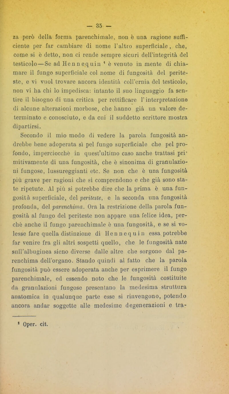 za però della forma parenchimalc, non è una ragione suffi- ciente per far cambiare di nome l’altro superficiale, che, come si è detto, non ci rende sempre sicuri dell’integrità del testicolo — Se ad Hennequin 1 è venuto in mente di chia- mare il fungo superficiale col nome di fungosità del perite- ste, e vi vuol trovare ancora identità coll’ernia del testicolo, non vi ha chi lo impedisca: intanto il suo linguaggio fa sen- tire il bisogno di una critica per rettificare l’interpretazione di alcune alterazioni morbose, che hanno già un valore de- terminato e conosciuto, e da cui il suddetto scrittore mostra dipartirsi. Secondo il mio modo di vedere la parola fungosità an- drebbe bene adoperata sì pel fungo superficiale che pel pro- fondo, imperciocché in quest’ultimo caso anche trattasi prr mitivamente di una fungosità, che è sinonima di granulazio- ni fungose, lussureggianti etc. Se non che è una fungosità più grave per ragioni che si comprendono e che già sono sta- te ripetute. Al più si potrebbe dire che la prima è una fun- gosità superficiale, del peritesle, e la seconda una fungosità profonda, del parenchima. Ora la restrizione della parola fun- gosità al fungo del periteste non appare una felice idea, per- ché anche il fungo parenchimale è una fungosità, e se si vo- lesse fare quella distinzione di Hennequin essa potrebbe far venire fra gli altri sospetti quello, che le fungosità nate suH’albuginea sieno diverse dalle altre che sorgono dal pa- renchima dell’organo. Stando quindi al fatto che la parola fungosità può essere adoperata anche per esprimere il fungo parenchimale, ed essendo noto che le fungosità costituite da granulazioni fungose presentano la medesima struttura anatomica in qualunque parte esse si rinvengono, potendo ancora andar soggette alle medesime degenerazioni e tra- 1 Oper. cit.