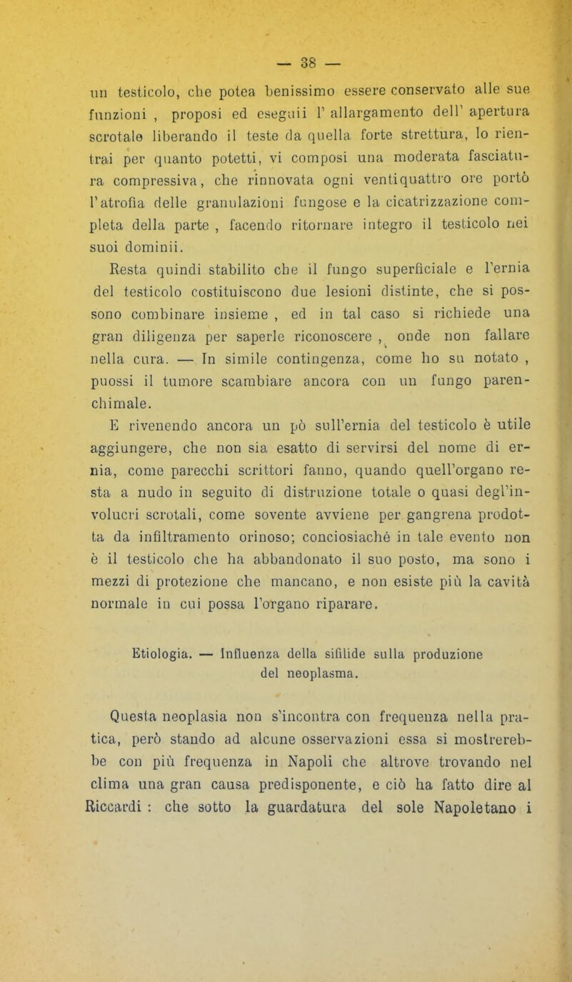 un testicolo, che potea benissimo essere conservato alle sue funzioni , proposi ed eseguii V allargamento dell’ apertura scrotale liberando il teste da quella forte strettura, lo rien- trai per quanto potetti, vi composi una moderata fasciatu- ra compressiva, che rinnovata ogni ventiquattro ore portò l’atrofia delle granulazioni fungose e la cicatrizzazione com- pleta della parte , facendo ritornare integro il testicolo nei suoi domimi. Resta quindi stabilito che il fungo superficiale e l'ernia del testicolo costituiscono due lesioni distinte, che si pos- sono combinare insieme , ed in tal caso si richiede una gran diligenza per saperle riconoscere , onde non fallare » nella cura. — In simile contingenza, come ho su notato , puossi il tumore scambiare ancora con un fungo paren- chimale. E rivenendo ancora un pò sull’ernia del testicolo è utile aggiungere, che non sia esatto di servirsi del nome di er- nia, come parecchi scrittori fatino, quando quell’organo re- sta a nudo in seguito di distruzione totale o quasi degl’in- volucri scrotali, come sovente avviene per gangrena prodot- ta da infiltramento orinoso; conciosiaché in tale evento non è il testicolo che ha abbandonato il suo posto, ma sono i mezzi di protezione che mancano, e non esiste più la cavità normale in cui possa l’organo riparare. Etiologia. — Influenza della sifilide sulla produzione del neoplasma. Questa neoplasia non s’incontra con frequenza nella pra- tica, però stando ad alcune osservazioni essa si mostrereb- be con più frequenza in Napoli che altrove trovando nel clima una gran causa predisponente, e ciò ha fatto dire al Riccardi : che sotto la guardatura del sole Napoletano i