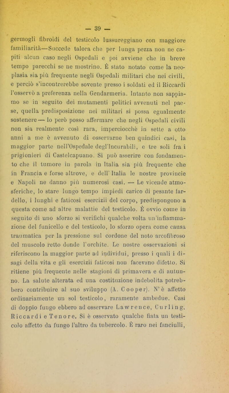 germogli fibroidi del testicolo lussureggiano con maggiore familiarità—Succede talora che per lunga pezza non ne ca- piti alcun caso negli Ospedali e poi avviene che in breve tempo parecchi se ne mostrino. È stato notato come la neo- plasia sia più frequente negli Ospedali militari che nei civili, e perciò s’incontrerebbe sovente presso i soldati ed il Riccardi l’osservò a preferenza nella Gendarmeria. Intanto non sappia- mo se in seguito dei mutamenti politici avvenuti nel pae- se, quella predisposizione nei militari si possa egualmente sostenere—Io però posso affermare che negli Ospedali civili non sia realmente cosi rara, imperciocché in sette a otto anni a me è avvenuto di osservarne ben quindici casi, la maggior parte nell’Ospedale degl’incurabili, e tre soli fra i prigionieri di Castelcapuano. Si può asserire con fondamen- to che il tumore in parola in Italia sia più frequente che in Francia e forse altrove, e dell' Italia le nostre provincie e Napoli ne danno più numerosi casi. — Le vicende atmo- sferiche, lo stare lungo tempo impiedi carico di pesante far- dello, i lunghi e faticosi esercizii del corpo, predispongono a questa come ad altre malattie del testicolo. È ovvio come in seguito di uno sforzo si verifichi qualche volta un’infiamma- zione del funicello e del testicolo, lo sforzo opera come causa traumatica per la pressione sul cordone del noto arcofìbroso del muscolo retto donde l’orchite. Le nostre osservazioni si riferiscono la maggior parte ad individui, presso i quali i di- sagi della vita e gli esercizii faticosi non facevano difetto. Si ritiene più frequente nelle stagioni di primavera e di autun- no. La salute alterata ed una costituzione indebolita potreb- bero contribuire al suo sviluppo (A. Cooper). N’è affetto ordinariamente un sol testicolo, raramente ambedue. Casi di doppio fungo ebbero ad osservare Lawrence, Curling, Riccardi e Tenore. Si è osservato qualche fiata un testi- colo affetto da fungo l’altro da tubercolo. È raro nei fanciulli,
