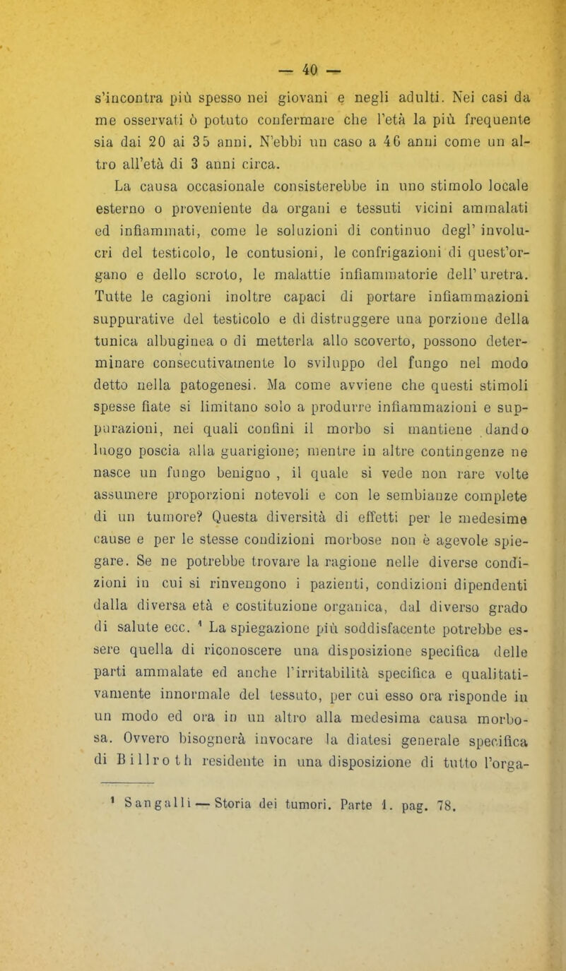 s’incontra più spesso nei giovani e negli adulti. Nei casi da me osservati ò potuto confermare che l'età la più frequente sia dai 20 ai 3 5 anni. N’ebbi un caso a 4G anni come un al- tro all’età di 3 anni circa. La causa occasionale consisterebbe in uno stimolo locale esterno o proveniente da organi e tessuti vicini ammalati ed infiammati, come le soluzioni di continuo degl1 involu- cri del testicolo, le contusioni, le confrigazioni di quest'or- gano e dello scroto, le malattie infiammatorie dell’uretra. Tutte le cagioni inoltre capaci di portare infiammazioni suppurative del testicolo e di distruggere una porzione della tunica albuginea o di metterla allo scoverto, possono deter- minare consecutivamente lo sviluppo del fungo nel modo detto nella patogenesi. Ma come avviene che questi stimoli spesse fiate si limitano solo a produrre infiammazioni e sup- purazioni, nei quali confini il morbo si mantiene dando luogo poscia alla guarigione; mentre in altre contingenze ne nasce un fungo benigno , il quale si vede non rare volte assumere proporzioni notevoli e con le sembianze complete di un tumore? Questa diversità di effetti per le medesime cause e per le stesse condizioni morbose non è agevole spie- gare. Se ne potrebbe trovare la ragione nelle diverse condi- zioni in cui si rinvengono i pazienti, condizioni dipendenti dalla diversa età e costituzione organica, dal diverso grado di salute ecc. 1 La spiegazione più soddisfacente potrebbe es- sere quella di riconoscere una disposizione specifica delle parti ammalate ed anche l’irritabilità specifica e qualitati- vamente innormale del tessuto, per cui esso ora risponde in un modo ed ora in un altro alla medesima causa morbo- sa. Ovvero bisognerà invocare la diatesi generale specifica di Bilico th residente in una disposizione di tutto l’orga- 1 Sangalli — Storia dei tumori. Parte 1. pag. 78.