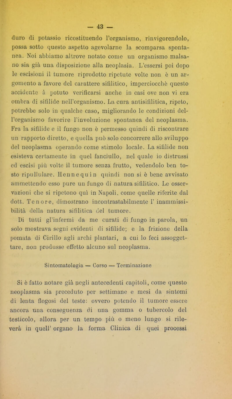 duro di potassio ricostituendo l’organismo, rinvigorendolo, possa sotto questo aspetto agevolarne la scomparsa sponta- nea. Noi abbiamo altrove notato come un organismo malsa- no sia già una disposizione alla neoplasia. L’essersi poi dopo le escisioni il tumore riprodotto ripetute volte non è un ar- gomento a favore del carattere sifilitico, imperciocché questo accidente à potuto verificarsi anche in casi ove non vi era ombra di sifilide nell’organismo. La cura antisifilitica, ripeto, potrebbe solo in qualche caso, migliorando le condizioni del- l’organismo favorire l’involuzione spontanea del neoplasma. Fra la sifilide e il fungo non è permesso quindi di riscontrare un rapporto diretto, e quella può solo concorrere allo sviluppo del neoplasma operando come stimolo locale. La sifilide non esisteva certamente in quel fanciullo, nel quale io distrussi ed escisi più volte il tumore senza frutto, vedendolo ben to- sto ripullulare. Henne qu in quindi non si è bene avvisato ammettendo esso pure un fungo di natura sifilitico. Le osser- vazioni che si ripetono qui in Napoli, come quelle riferite dal dott. Tenore, dimostrano incontrastabilmente 1’ inammissi- bilità della natura sifilitica del tumore. Di tutti gl’infermi da me curati di fungo in parola, un solo mostrava segni evidenti di sifilide; e la frizione della pomata di Cirillo agli archi plantari, a cui lo feci assogget- tare, non produsse effetto alcuno sul neoplasma. Sintomatologia — Corso — Terminazione Si è fatto notare già negli antecedenti capitoli, come questo neoplasma sia preceduto per settimane e mesi da sintomi di lenta flogosi del teste: ovvero potendo il tumore essere ancora una conseguenza di una gomma o tubercolo del testicolo, allora per un tempo più o meno lungo si rile- verà in quell’ organo la forma Clinica di quei processi