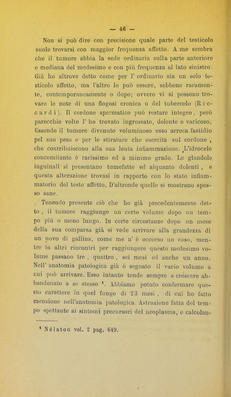 Non si può dire con precisione quale parte del testicolo suole trovarsi con maggior frequenza affetto. A me sembra che il tumore abbia la sede ordinaria sulla parte anteriore e mediana del medesimo e con più frequenza al lato sinistro. Già ho altrove detto come per l1 ordinario sia un solo te- sticolo affetto, ma l’altro lo può essere, sebbene raramen- te, contemporaneamente o dopo; ovvero vi si possono tro- vare le note di una flogosi cronica o del tubercolo (R i c- cardi). Il cordone spermatico può restare integro, però parecchie volte F ho trovato ingrossato, dolente o varicoso. Essendo il tumore divenuto voluminoso esso arreca fastidio pel suo peso e per le stirature che esercita sul cordone , che contribuiscono alla sua lenta infiammazione. tL’idrocele concomitante è rarissimo ed a minimo grado. Le glandole inguinali si presentano tumefatte ed alquanto dolenti , e questa alterazione trovasi in rapporto con lo stato infiam- matorio del teste affetto. D’altronde quelle si mostrano spes- so sane. Tenendo presente ciò che ho già precedentemente det- to , il tumore raggiunge un certo volume dopo un tem- po più o meno lungo. In certe circostanze dopo un mese della sua comparsa già si vede arrivare alla grandezza di un uovo di gallina, come me n’ è occorso un caso, men- tre in altri rincontri per raggiungere questo medesimo vo- lume passano tre , quattro , sei mesi ed anche un anno. Nell’ anatomia patologica già ò segnato il vario volume a cui può arrivare. Esso intanto tende sempre a crescere ab- bandonato a se stesso 1. Abbiamo potuto confermare que- sto carattere in quel fungo di 2 3 mesi , di cui ho fatto menzione nell’anatomia patologica. Astrazione fatta del tem- po spettante ai sintomi precursori del neoplasma, e calcolan- 1 Nélaton voi. 2 pag. 649.