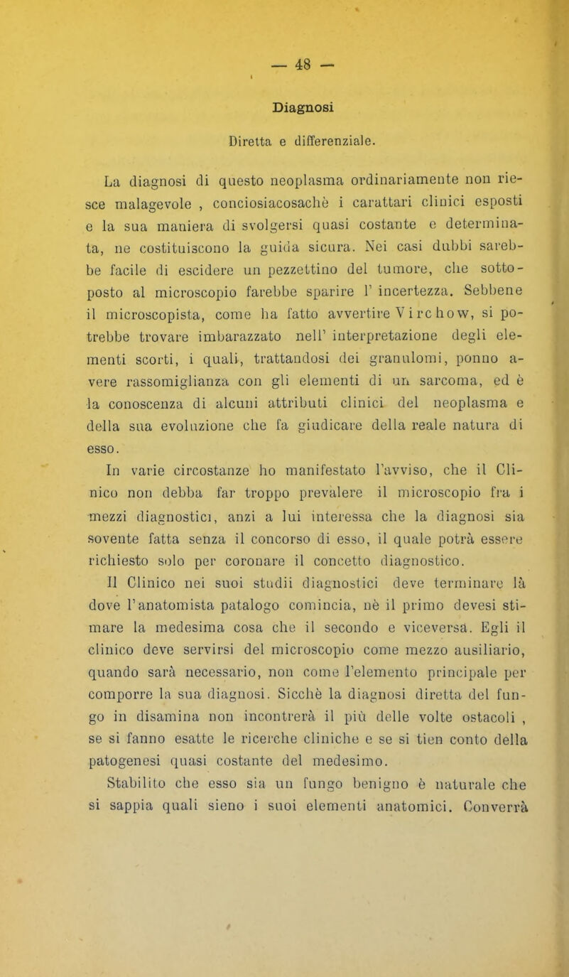 Diagnosi Diretta e differenziale. La diagnosi di questo neoplasma ordinariamente non rie- sce malagevole , conciosiacosachò i carattari clinici esposti e la sua maniera di svolgersi quasi costante e determina- ta, ne costituiscono la guida sicura. Nei casi dubbi sareb- be facile di escidere un pezzettino del tumore, che sotto- posto al microscopio farebbe sparire 1’ incertezza. Sebbene il microscopista, come ha fatto avvertire V i re ho w, si po- trebbe trovare imbarazzato nell’ interpretazione degli ele- menti scorti, i quali, trattandosi dei granulomi, ponilo a- vere rassomiglianza con gli elementi di un sarcoma, ed è la conoscenza di alcuni attributi clinici del neoplasma e della sua evoluzione che fa giudicare della reale natura di esso. In varie circostanze ho manifestato l’avviso, che il Cli- nico non debba far troppo prevalere il microscopio fra i mezzi diagnostici, anzi a lui interessa che la diagnosi sia sovente fatta senza il concorso di esso, il quale potrà essere richiesto solo per coronare il concetto diagnostico. Il Clinico nei suoi stridii diagnostici deve terminare là dove l’anatomista patalogo comincia, nè il primo devesi sti- mare la medesima cosa che il secondo e viceversa. Egli il clinico deve servirsi del microscopio come mezzo ausiliario, quando sarà necessario, non come l’elemento principale per comporre la sua diagnosi. Sicché la diagnosi diretta del fun- go in disamina non incontrerà il più delle volte ostacoli , se si fanno esatte le ricerche cliniche e se si tien conto della patogenesi quasi costante del medesimo. Stabilito che esso sia un fungo benigno è naturale che si sappia quali sieno i suoi elementi anatomici. Converrà