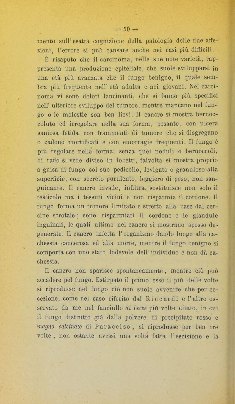 mento sull’ esatta cognizione della patologia delle due affe- zioni, l’errore si può cansare anche nei casi più difficili. È risaputo che il carcinoma, nelle sue note varietà, rap- presenta una produzione epiteliale, che suole svilupparsi in una età più avanzata che il fungo benigno, il quale sem- bra più frequente nell’ età adulta e nei giovani. Nel carci- noma vi sono dolori lancinanti, che si fanno più specifici nell’ ulteriore sviluppo del tumore, mentre mancano nel fun- go o le molestie son ben lievi. Il cancro si mostra bernoc- coluto ed irregolare nella sua forma, pesante, con ulcera saniosa fetida, con frammenti di tumore che si disgregano o cadono mortificati e con emorragie frequenti. Il fungo è più regolare nella forma, senza quei noduli o bernoccoli, di rado si vede diviso in lobetti, talvolta si mostra proprio a guisa di fungo col suo pedicello, levigato o granuloso alla superfìcie, con secreto purulento, leggiero di peso, non san- guinante. Il cancro invade, infiltra, sostituisce non solo il testicolo ma i tessuti vicini e non risparmia il cordone. Il fungo forma un tumore limitato e stretto alla base dal cer- cine scrotale ; sono risparmiati il cordone e le glandule inguinali, le quali ultime nel cancro si mostrano spesso de- generate. Il cancro infetta l’organismo dando luogo alla ca- chessia cancerosa ed alla morte, mentre il fungo benigno si comporta con uno stato lodevole dell’ individuo e non dà ca- chessia. Il cancro non sparisce spontaneamente , mentre ciò può accadere pel fungo. Estirpato il primo esso il più delle volte si riproduce: nel fungo ciò non suole avvenire che per ec- cezione, come nel caso riferito dal Riccardi e l’altro os- servato da me nel fanciullo di Lecce più volte citato, in cui il fungo distrutto già dalla polvere di precipitato rosso e magno calcinato di Paracelso, si riprodusse per ben tre volte, non ostante avessi una volta fatta l’escisione e la