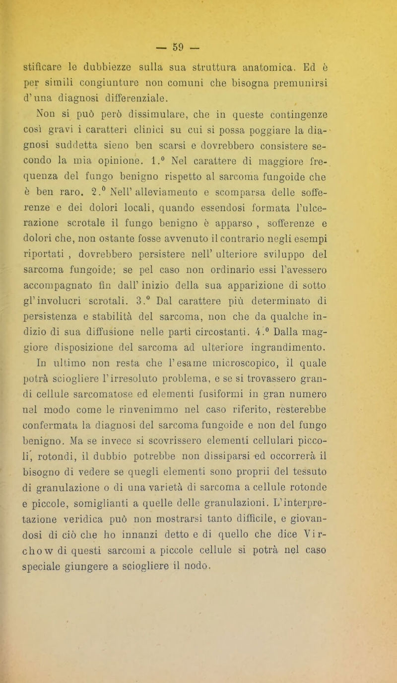 stifìcare le dubbiezze sulla sua struttura anatomica. Ed è per simili congiunture non comuni che bisogna premunirsi d’una diagnosi differenziale. Non si può però dissimulare, che in queste contingenze così gravi i caratteri clinici su cui si possa poggiare la dia- gnosi suddetta sieno ben scarsi e dovrebbero consistere se- condo la mia opinione. l.° Nel carattere di maggiore fre- quenza del fungo benigno rispetto al sarcoma fungoide che è ben raro. 2.° Nell’alleviamento e scomparsa delle soffe- renze e dei dolori locali, quando essendosi formata l’ulce- razione scrotale il fungo benigno è apparso , sofferenze e dolori che, non ostante fosse avvenuto il contrario negli esempi riportati , dovrebbero persistere nell’ ulteriore sviluppo del sarcoma fungoide; se pel caso non ordinario essi l’avessero accompagnato fin dall’ inizio della sua apparizione di sotto gl’involucri scrotali. 3.° Dal carattere più determinato di persistenza e stabilità del sarcoma, non che da qualche in- dizio di sua diffusione nelle parti circostanti. 4.° Dalla mag- giore disposizione del sarcoma ad ulteriore ingrandimento. In ultimo non resta che l’esame microscopico, il quale potrà sciogliere l’irresoluto problema, e se si trovassero gran- di cellule sarcomatose ed elementi fusiformi in gran numero nel modo come le rinvenimmo nel caso riferito, resterebbe confermata la diagnosi del sarcoma fungoide e non del fungo benigno. Ma se invece si scovrissero elementi cellulari picco- li, rotondi, il dubbio potrebbe non dissiparsi ed occorrerà il bisogno di vedere se quegli elementi sono proprii del tessuto di granulazione o di una varietà di sarcoma a cellule rotonde e piccole, somiglianti a quelle delle granulazioni. L’interpre- tazione veridica può non mostrarsi tanto diffìcile, e giovan- dosi di ciò che ho innanzi detto e di quello che dice V i r- chow di questi sarcomi a piccole cellule si potrà nel caso speciale giungere a sciogliere il nodo.