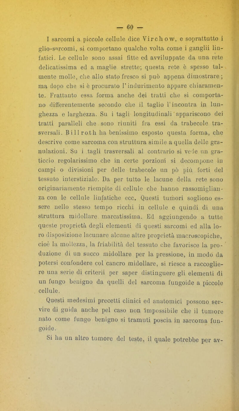 / — 60 — I sarcomi a piccole cellule dice Virchow, e soprattutto i glio-sarcomi, si comportano qualche volta come i ganglii lin- fatici. Le cellule sono assai fitte ed avviluppate da una rete delicatissima ed a maglie strette; questa rete è spesso tal- mente molle, che allo stato fresco si può appena dimostrare; ma dopo che si ò procurato l’indurimento appare chiaramen- te. Frattanto essa forma anche dei tratti che si comporta- no differentemente secondo che il taglio l’incontra in lun- ghezza e larghezza. Su i tagli longitudinali appariscono dei tratti paralleli che sono riuniti fra essi da trabecole tra- sversali. Billroth ha benissimo esposto questa forma, che descrive come sarcoma con struttura simile a quella delle gra- nulazioni. Su i tagli trasversali al contrario si vede un gra- ticcio regolarissimo che in certe porzioni si decompone in campi o divisioni per delle trabecole un pò più forti del tessuto interstiziale. Da per tutto le lacune della rete sono originariamente riempite di cellule che hanno rassomiglian- za con le cellule linfatiche ecc. Questi tumori sogliono es- sere nello stesso tempo ricchi in cellule e quindi di una struttura midollare marcatissima. Ed aggiungendo a tutte queste proprietà degli elementi di questi sarcomi ed alla lo- ro disposizione lacunare alcune altre proprietà macroscopiche, cioè la mollezza, la friabilità del tessuto che favorisce la prò- duzione di un succo midollare per la pressione, in modo da potersi confondere col cancro midollare, si riesce a raccoglie- re una serie di cri ferii per saper distinguere gli elementi di un fungo benigno da quelli del sarcoma fungoide a piccole cellule. Questi medesimi precetti clinici ed anatomici possono ser- vire di guida anche pel caso non Impossibile che il tumore nato come fungo benigno si tramuti poscia in sarcoma fun- goide. Si ha un altro tumore del teste, il quale potrebbe per av-