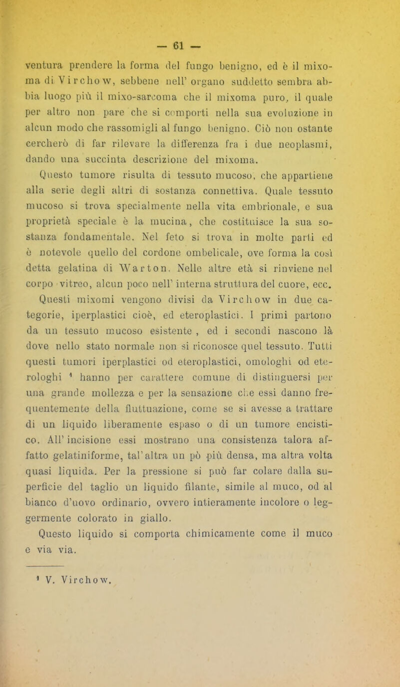 ventura prendere la forma del fungo benigno, ed è il mixo- ma di Vi rcho w, sebbene nell’ organo suddetto sembra ab- bia luogo più il mixo-sareoma che il mixoma puro, il quale per altro non pare che si comporti nella sua evoluzione in alcun modo che rassomigli al fungo benigno. Ciò non ostante cercherò di far rilevare la differenza fra i due neoplasmi, dando una succinta descrizione del mixoma. Questo tumore risulta di tessuto mucoso, che appartiene alla serie degli altri di sostanza connettiva. Quale tessuto mucoso si trova specialmente nella vita embrionale, e sua proprietà speciale è la mucina, che costituisce la sua so- stanza fondamentale. Nel feto si trova in molte parti ed è notevole quello del cordone ombelicale, ove forma la così detta gelatina di Warton. Nello altre età si rinviene nel corpo vitreo, alcun poco nell’ interna struttura del cuore, ecc. Questi mixomi vengono divisi da Vi re li ow in due ca- tegorie, iperplastici cioè, ed eteroplastici. I primi partono da un tessuto mucoso esistente , ed i secondi nascono là dove nello stato normale non si riconosce quel tessuto. Tutti questi tumori iperplastici od eteroplastici, omologhi od ete- rologhi 1 hanno per carattere comune di distinguersi per una grande mollezza e per la sensazione che essi danno fre- quentemente della fluttuazione, come se si avesse a trattare di un liquido liberamente espaso o di un tumore encisti- co. AIT incisione essi mostrano una consistenza talora af- fatto gelatiniforme, tal’altra un pò più densa, ma altra volta quasi liquida. Per la pressione si può far colare dalla su- perficie del taglio un liquido filante, simile al muco, od al bianco d’uovo ordinario, ovvero intieramente incolore o leg- germente colorato in giallo. Questo liquido si comporta chimicamente come il muco e via via. 1 V. Virchow.