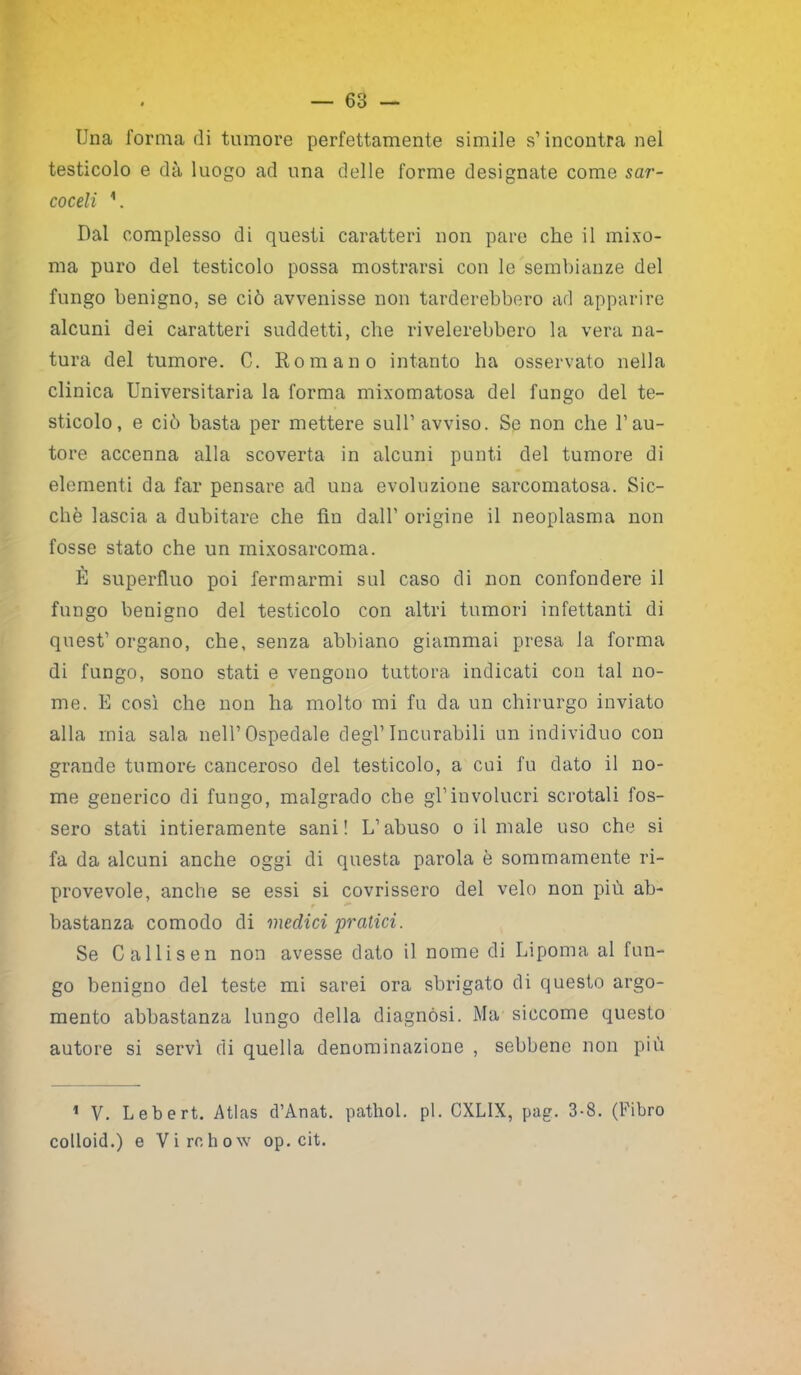 — 63 — Una forma di tumore perfettamente simile s1 incontra nel testicolo e dà luogo ad una delle forme designate come sar- coceli V Dal complesso di questi caratteri non pare che il mixo- ma puro del testicolo possa mostrarsi con le sembianze del fungo benigno, se ciò avvenisse non tarderebbero ad apparire alcuni dei caratteri suddetti, che rivelerebbero la vera na- tura del tumore. C. Romano intanto ha osservato nella clinica Universitaria la forma mixomatosa del fungo del te- sticolo, e ciò basta per mettere sull1 avviso. Se non che l1 au- tore accenna alla scoverta in alcuni punti del tumore di elementi da far pensare ad una evoluzione sarcomatosa. Sic- ché lascia a dubitare che fin dall1 origine il neoplasma non fosse stato che un inixosarcoma. È superfluo poi fermarmi sul caso di non confondere il fungo benigno del testicolo con altri tumori infettanti di quest1 organo, che, senza abbiano giammai presa la forma di fungo, sono stati e vengono tuttora indicati con tal no- me. E così che non ha molto mi fu da un chirurgo inviato alla mia sala nell1 Ospedale degl1 Incurabili un individuo con grande tumore canceroso del testicolo, a cui fu dato il no- me generico di fungo, malgrado che gl1 involucri scrotali fos- sero stati intieramente sani! L’abuso o il male uso che si fa da alcuni anche oggi di questa parola è sommamente ri- provevole, anche se essi si covrissero del velo non più ab- bastanza comodo di medici pratici. Se Callisen non avesse dato il nome di Lipoma al fun- go benigno del teste mi sarei ora sbrigato di questo argo- mento abbastanza lungo della diagnosi. Ma siccome questo autore si servì di quella denominazione , sebbene non più 1 V. Lebert. Atlas d’Anat. pathol. pi. CXLIX, pag. 3-8. (Libro