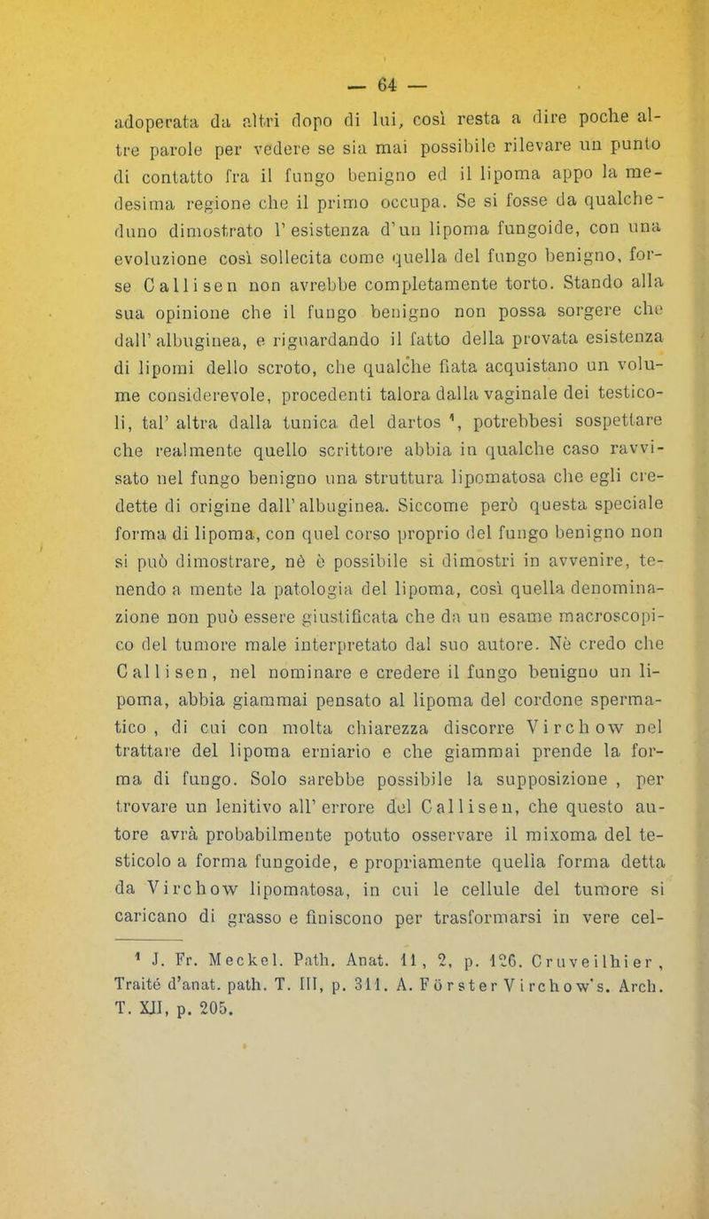 adoperata da altri dopo di lui, così resta a dire poche al- tre parole per vedere se sia mai possibile rilevare un punto di contatto fra il fungo benigno ed il lipoma appo la me- desima regione che il primo occupa. Se si fosse da qualche- duno dimostrato 1’esistenza d’un lipoma fungoide, con una evoluzione così sollecita come quella del fungo benigno, for- se Calli sen non avrebbe completamente torto. Stando alla sua opinione che il fungo benigno non possa sorgere che dall’ albugiuea, e riguardando il fatto della provata esistenza di lipomi dello scroto, che qualche fiata acquistano un volu- me considerevole, procedenti talora dalla vaginale dei testico- li, tal’ altra dalla tunica del dartos 1, potrebbesi sospettare che realmente quello scrittore abbia in qualche caso ravvi- sato nel fungo benigno una struttura lipomatosa che egli cre- dette di origine dall’albuginea. Siccome però questa speciale forma di lipoma, con quel corso proprio del fungo benigno non si può dimostrare, nè è possibile si dimostri in avvenire, te- nendo a mente la patologia del lipoma, così quella denomina- zione non può essere giustificata che da un esame macroscopi- co del tumore male interpretato dal suo autore. Nè credo che Cai li sen, nel nominare e credere il fungo benigno un li- poma, abbia giammai pensato al lipoma del cordone sperma- tico , di cui con molta chiarezza discorre Virchow nel trattare del lipoma erniario e che giammai prende la for- ma di fungo. Solo sarebbe possibile la supposizione , per trovare un lenitivo all’errore del Callisen, che questo au- tore avrà probabilmente potuto osservare il mixoma del te- sticolo a forma fungoide, e propriamente quella forma detta da Virchow lipomatosa, in cui le cellule del tumore si caricano di grasso e finiscono per trasformarsi in vere cel- 1 J. Fr. Meckel. Path. Anat. 11, 2, p. 126. Cr uve ilhi er , Traité d’anat. path. T. Ili, p. 311. A. Forster V ire ho w’s. Arch. T. XJI, p. 205.