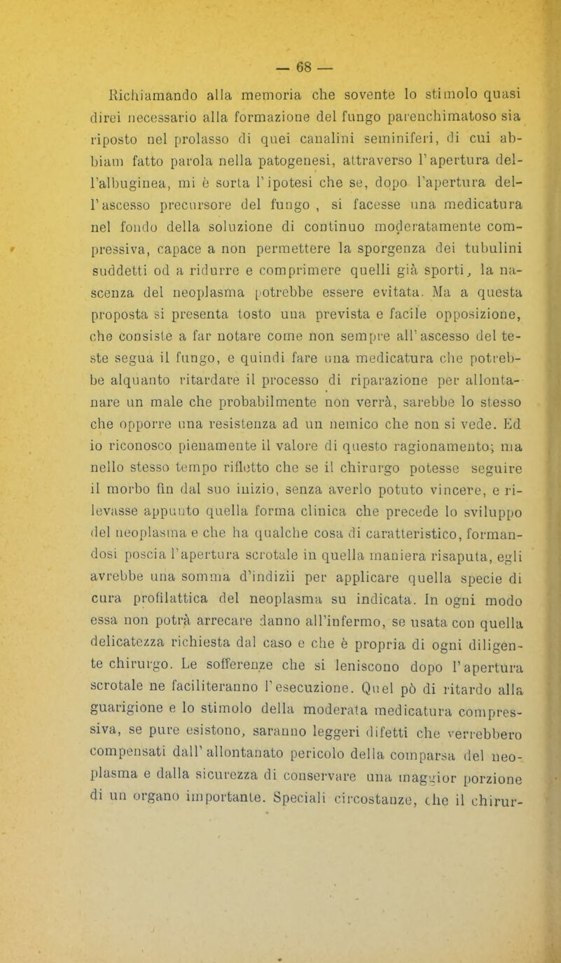 Richiamando alla memoria che sovente lo stimolo quasi direi necessario alla formazione del fungo parenchimatoso sia riposto nel prolasso di quei canalini seminiferi, di cui ab- biam fatto parola nella patogenesi, attraverso l’apertura del- l’albuginea, mi è sorta l’ipotesi che se, dopo l’apertura del- l’ascesso precursore del fungo, si facesse una medicatura nel fondo della soluzione di continuo moderatamente com- pressiva, capace a non permettere la sporgenza dei tubulini suddetti od a ridurre e comprimere quelli già sporti, la na- scenza del neoplasma potrebbe essere evitata. Ma a questa proposta si presenta tosto una prevista e facile opposizione, che consiste a far notare come non sempre all’ascesso del te- ste segua il fungo, e quindi fare una medicatura che potreb- be alquanto ritardare il processo di riparazione per allonta- nare un male che probabilmente non verrà, sarebbe lo stesso che opporre una resistenza ad un nemico che non si vede. Ed 10 riconosco pienamente il valore di questo ragionamento; ma nello stesso tempo rifletto che se il chirurgo potesse seguire 11 morbo fin dal suo inizio, senza averlo potuto vincere, e ri- levasse appunto quella forma clinica che precede lo sviluppo del neoplasma e che ha qualche cosa di caratteristico, forman- dosi poscia l’apertura scrotale in quella maniera risaputa, egli avrebbe una somma d’indizii per applicare quella specie di cura profilattica del neoplasma su indicata. In ogni modo essa non potrà arrecare danno all’infermo, se usata con quella delicatezza richiesta dal caso e che è propria di ogni diligen- te chirurgo. Le sofferenze che si leniscono dopo l’apertura scrotale ne faciliteranno 1 esecuzione. Quel pò di ritardo alla guarigione e lo stimolo della moderata medicatura compres- siva, se pure esistono, saranno leggeri difetti che verrebbero compensati dall’allontanato pericolo della comparsa del neo- plasma e dalla sicurezza di conservare una maggior porzione di un organo importante. Speciali circostanze, che il chirur-