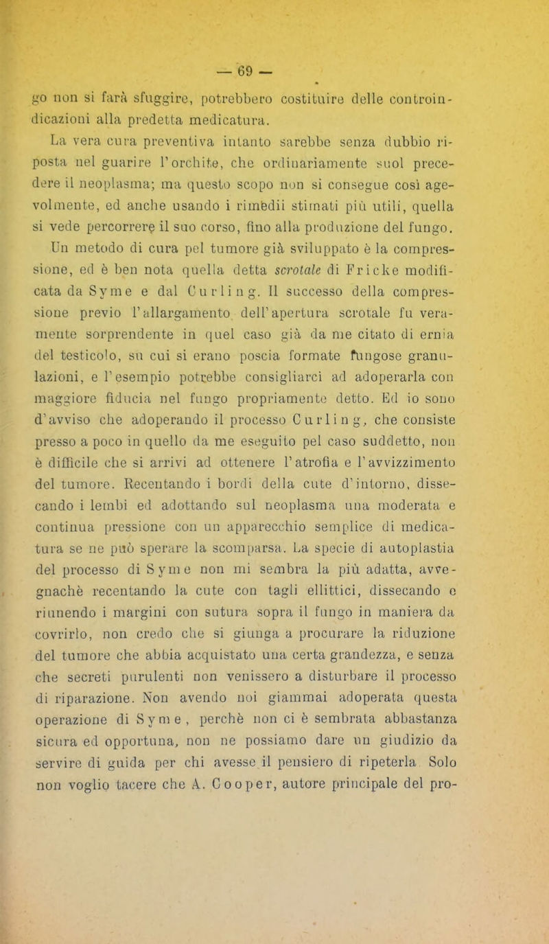 go non si farà sfuggire, potrebbero costituire delle controin- dicazioni alla predetta medicatura. La vera cura preventiva intanto sarebbe senza dubbio ri- posta nel guarire l’orchite, che ordinariamente suol prece- dere il neoplasma; ma questo scopo non si consegue così age- volmente, ed anche usando i riinfedii stimati più utili, quella si vede percorrere il suo corso, fino alla produzione del fungo. Un metodo di cura pel tumore già sviluppato è la compres- sione, ed è ben nota quella detta scrotale di Fricke modifi- cata da Svme e dal Curling. 11 successo della compres- sione previo l’allargamento dell’apertura scrotale fu vera- mente sorprendente in quel caso già da me citato di ernia del testicolo, su cui si erano poscia formate fungose granu- lazioni, e l’esempio potrebbe consigliarci ad adoperarla con maggiore fiducia nel fungo propriamente detto. Ed io sono d’avviso che adoperando il processo Curling., che consiste presso a poco in quello da me eseguito pel caso suddetto, non è difficile che si arrivi ad ottenere f atrofìa e l’avvizzimento del tumore. Reccutando i bordi della cute d’intorno, disse- cando i lembi ed adottando sul neoplasma una moderata e continua pressione con un apparecchio semplice di medica- tura se ne può sperare la scomparsa. La specie di autoplastia del processo di Syme non mi sembra la più adatta, avve- gnaché recentando la cute con tagli ellittici, dissecando c riunendo i margini con sutura sopra il fungo in maniera da covrirlo, non credo che si giunga a procurare la riduzione del tumore che abbia acquistato una certa grandezza, e senza che secreti purulenti non venissero a disturbare il processo di riparazione. Non avendo noi giammai adoperata questa operazione di Syme, perchè non ci è sembrata abbastanza sicura ed opportuna, non ne possiamo dare un giudizio da servire di guida per chi avesse il pensiero di ripeterla Solo non voglio tacere che A. Cooper, autore principale del prò-