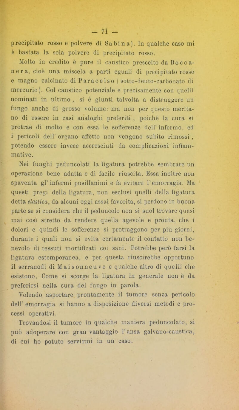 precipitato rosso e polvere di Sabina). In qualche caso mi è bastata la sola polvere di precipitato rosso. Molto in credito è pure il caustico prescelto da Bocca- nera, cioè una miscela a parti eguali di precipitato rosso e magno calcinato di Paracelso ( sotto-deuto-carbonato di mercurio). Col caustico potenziale e precisamente con quelli nominati in ultimo , si è giunti talvolta a distruggere un fungo anche di grosso volume: ma non per questo merita- no di essere in casi analoghi preferiti , poiché la cura si protrae di molto e con essa le sofferenze dell’ infermo, ed i pericoli dell' organo affetto non vengono subito rimossi , potendo essere invece accresciuti da complicazioni infìam- mative. Nei funghi peduncolati la ligatura potrebbe sembrare un operazione bene adatta e di facile riuscita. Essa inoltre non spaventa gl’infermi pusillanimi e fa evitare l’emorragia. Ma questi pregi della ligatura, non esclusi quelli della ligatura detta elastica, da alcuni oggi assai favorita, si perdono in buona parte se si considera che il peduncolo non si suol trovare quasi mai così stretto da rendere quella agevole e pronta, che i dolori e quindi le sofferenze si protraggono per più giorni, durante i quali non si evita certamente il contatto non be- nevolo di tessuti mortificati coi sani. Potrebbe però farsi la ligatura estemporanea, e per questa riuscirebbe opportuno il serranodi di M ai s onneu ve e qualche altro di quelli che esistono. Come si scorge la ligatura in generale non è da preferirsi nella cura del fungo in parola. Volendo asportare prontamente il tumore senza pericolo dell’ emorragia si hanno a disposizione diversi metodi e pro- cessi operativi. Trovandosi il tumore in qualche maniera peduncolato, si può adoperare con gran vantaggio l’ansa galvano-caustica, di cui ho potuto servirmi in un caso.