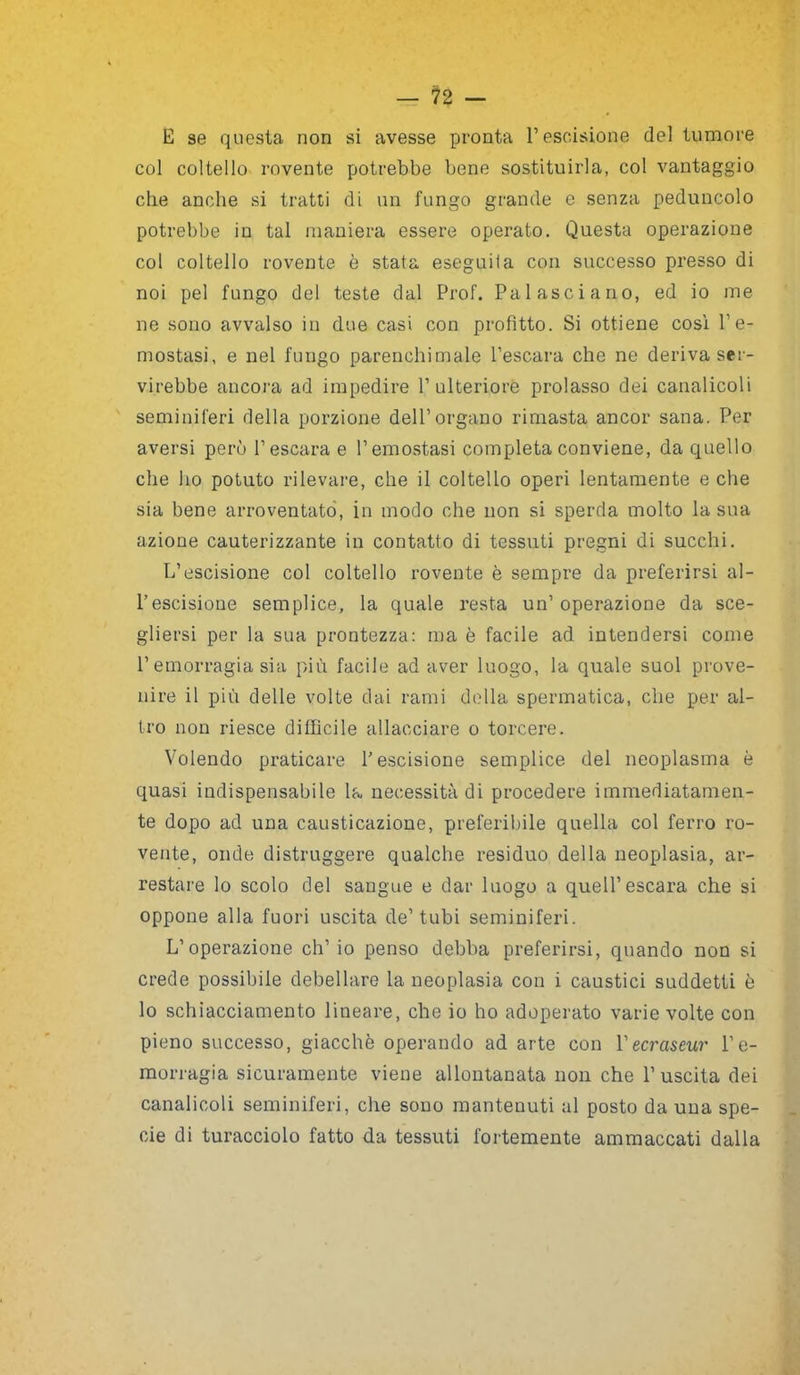 E se questa non si avesse pronta l’escissione del tumore col coltello rovente potrebbe bene sostituirla, col vantaggio che anche si tratti di un fungo grande e senza peduncolo potrebbe in tal maniera essere operato. Questa operazione col coltello rovente è stata eseguita con successo presso di noi pel fungo del teste dal Prof. Pai asci a no, ed io me ne sono avvalso in due casi con profitto. Si ottiene cosi l’e- mostasi, e nel fungo parenchimale l’escara che ne deriva ser- virebbe ancora ad impedire l’ulteriore prolasso dei canalicoli seminiferi della porzione dell’organo rimasta ancor sana. Per aversi però l’escara e l’emostasi completa conviene, da quello che ho potuto rilevare, che il coltello operi lentamente e che sia bene arroventato, in modo che non si sperda molto la sua azione cauterizzante in contatto di tessuti pregni di succhi. L’escisione col coltello rovente è sempre da preferirsi al- l’escisione semplice, la quale resta un’operazione da sce- gliersi per la sua prontezza: ma è facile ad intendersi come P emorragia sia più facile ad aver luogo, la quale suol prove- nire il più delle volte dai rami della spermatica, che per al- tro non riesce diffìcile allacciare o torcere. Volendo praticare P escisione semplice del neoplasma è quasi indispensabile la necessità di procedere immediatamen- te dopo ad una causticazione, preferibile quella col ferro ro- vente, onde distruggere qualche residuo della neoplasia, ar- restare lo scolo del sangue e dar luogo a quell’escara che si oppone alla fuori uscita de’tubi seminiferi. L’operazione eh’ io penso debba preferirsi, quando non si crede possibile debellare la neoplasia con i caustici suddetti è lo schiacciamento lineare, che io ho adoperato varie volte con pieno successo, giacche operando ad arte con 1 'ecraseur l'e- morragia sicuramente viene allontanata non che l’uscita dei canalicoli seminiferi, che sono mantenuti al posto da una spe- cie di turacciolo fatto da tessuti fortemente ammaccati dalla