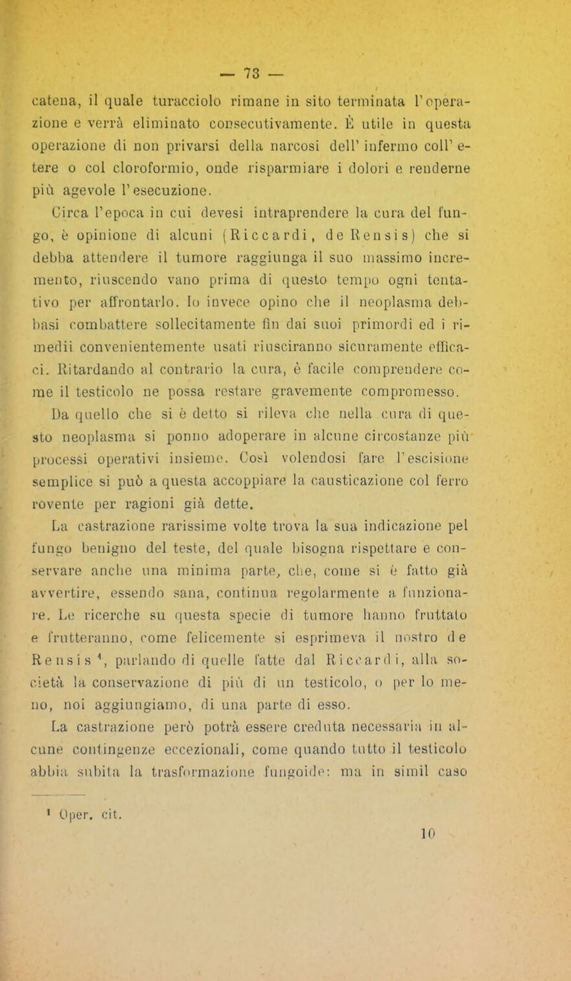 — 73 — catena, il quale turacciolo rimane in sito terminata l’opera- zione e verrà eliminato consecutivamente. È utile in questa operazione di non privarsi della narcosi dell’ infermo coll’ e- tere o col cloroformio, onde risparmiare i dolori e renderne più agevole l’esecuzione. Circa l’epoca in cui devesi intraprendere la cura del fun- go, è opinione di alcuni (Riccardi, deRensis) che si debba attendere il tumore raggiunga il suo massimo incre- mento, riuscendo vano prima di questo tempo ogni tenta- tivo per affrontarlo. Io invece opino che il neoplasma deli- basi combattere sollecitamente fin dai suoi primordi ed i ri- medii convenientemente usati riusciranno sicuramente effica- ci. Ritardando al contrario la cura, è facile comprendere co- me il testicolo ne possa restare gravemente compromesso. Da quello che si è detto si rileva che nella cura di que- sto neoplasma si ponno adoperare in alcune circostanze più processi operativi insieme. Così volendosi fare l’escisione semplice si può a questa accoppiare la causticazione col ferro rovente per ragioni già dette. La castrazione rarissime volte trova la sua indicazione pel fungo benigno del teste, del quale bisogna rispettare e con- servare anche una minima parte, che, come si è fatto già avvertire, essendo sana, continua regolarmente a funziona- re. Le ricerche su questa specie di tumore hanno fruttalo e frutteranno, come felicemente si esprimeva il nostro de Rensis \ parlando di quelle fatte dal Riccardi, alla so- cietà la conservazione di più di un testicolo, o per lo me- no, noi aggiungiamo, di una parte di esso. La castrazione però potrà essere creduta necessaria in al- cune contingenze eccezionali, come quando tutto il testicolo abbia, subita la trasformazione fungoide: ma in si in il caso 1 Oper. cit.