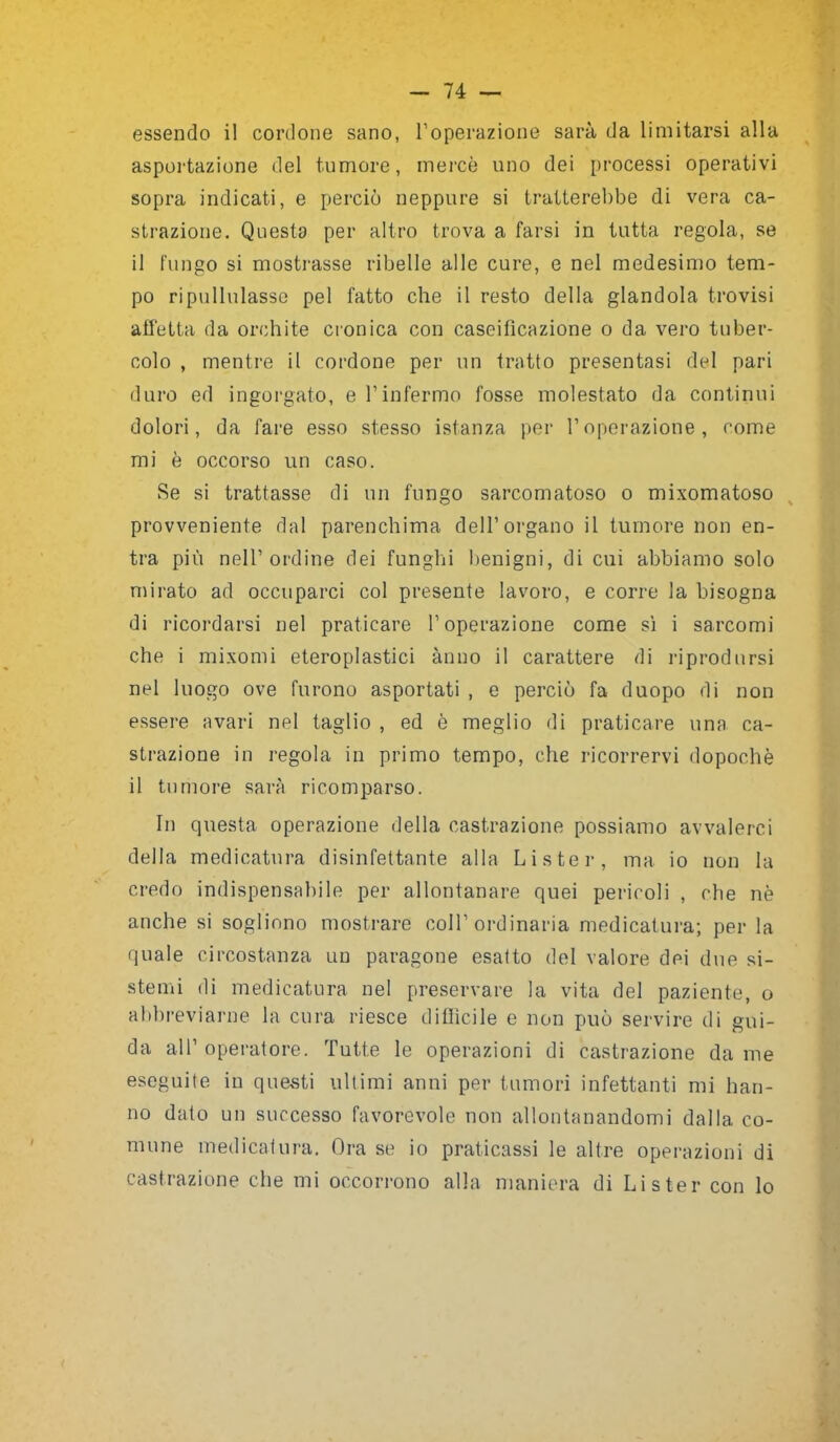 asportazione del tumore, mercè uno dei processi operativi sopra indicati, e perciò neppure si tratterebbe di vera ca- strazione. Questa per altro trova a farsi in tutta regola, se il fungo si mostrasse ribelle alle cure, e nel medesimo tem- po ripullulasse pel fatto che il resto della glandola trovisi affetta da orchite cronica con caseificazione o da vero tuber- colo , mentre il cordone per un tratto presentasi del pari duro ed ingorgato, e l’infermo fosse molestato da continui dolori, da fare esso stesso istanza per l’operazione, come mi è occorso un caso. Se si trattasse di un fungo sarcomatoso o mixomatoso provvedente dal parenchima dell’organo il tumore non en- tra più nell’ordine dei funghi benigni, di cui abbiamo solo mirato ad occuparci col presente lavoro, e corre la bisogna di ricordarsi nel praticare l’operazione come sì i sarcomi che i mixomi eteroplastici anno il carattere di riprodursi nel luogo ove furono asportati , e perciò fa duopo di non essere avari nel taglio , ed è meglio di praticare una ca- strazione in regola in primo tempo, che ricorrervi dopoché il tumore sarà ricomparso. In questa operazione della castrazione possiamo avvalerci della medicatura disinfettante alla Li ster, ma io non la credo indispensabile per allontanare quei pericoli , che nè anche si sogliono mostrare coll’ordinaria medicatura; per la quale circostanza un paragone esatto del valore dei due si- stemi di medicatura nel preservare la vita del paziente, o abbreviarne la cura riesce difficile e non può servire di gui- da all’ operatore. Tutte le operazioni di castrazione da me eseguite in questi ultimi anni per tumori infettanti mi han- no dato un successo favorevole non allontanandomi dalla co- mune medicatura. Ora se io praticassi le altre operazioni di castrazione che mi occorrono alla maniera di Lister con lo