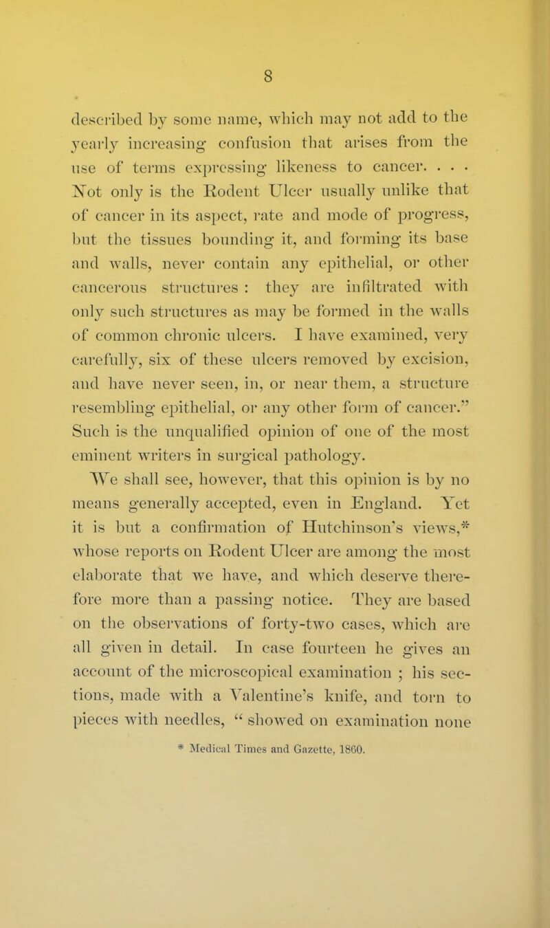 described by some name, which may not add to the yearly increasing' confusion that arises from the use of terms expressing likeness to cancer. . . . Not only is the Rodent Ulcer usually unlike that of cancer in its aspect, rate and mode of progress, but the tissues bounding it, and forming its base and walls, never contain any epithelial, or other cancerous structures : they are infiltrated with only such structures as may be formed in the walls of common chronic ulcers. I have examined, very carefully, six of these ulcers removed by excision, and have never seen, in, or near them, a structure resembling epithelial, 01* any other form of cancer.” Such is the unqualified opinion of one of the most eminent writers in surgical pathology. We shall see, however, that this opinion is by no means generally accepted, even in England. Yet it is but a confirmation of Hutchinson’s views,* whose reports on Rodent Ulcer are among the most elaborate that we have, and which deserve there- fore more than a passing notice. They are based on the observations of forty-two cases, which are all given in detail. In case fourteen he gives an account of the microscopical examination ; his sec- tions, made with a Valentine’s knife, and torn to pieces with needles, “ showed on examination none * Medical Times and Gazette, 1860.