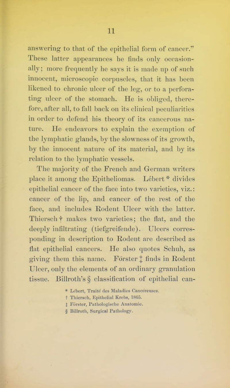 answering to that of the epithelial form of cancer.” These latter appearances he finds only occasion- ally; more frequently he says it is made up of such innocent, microscopic corpuscles, that it has been likened to chronic ulcer of the leg, or to a perfora- ting ulcer of the stomach. He is obliged, there- fore, after all, to fall back on its clinical peculiarities in order to defend his theory of its cancerous na- ture. He endeavors to explain the exemption of the lymphatic glands, by the slowness of its growth, by the innocent nature of its material, and by its relation to the lymphatic vessels. The majority of the French and German writers place it among the Epitheliomas. Lebert * divides epithelial cancer of the face into two varieties, viz.: cancer of the lip, and cancer of the rest of the face, and includes Rodent Ulcer with the latter. Thierschf makes two varieties; the flat, and the deeply infiltrating (tiefgreifende). Ulcers corres- ponding in description to Rodent are described as flat epithelial cancers. He also quotes Sclmh, as giving them this name. Forster J finds in Rodent Ulcer, only the elements of an ordinary granulation tissue. Billroth’s § classification of epithelial can- * Lebert, Traite des Maladies Cance’reuses. t Thiersch, Epithelial Krebs, 1865. J Forster, Pathologische Anatomie. § Billroth, Surgical Pathology.