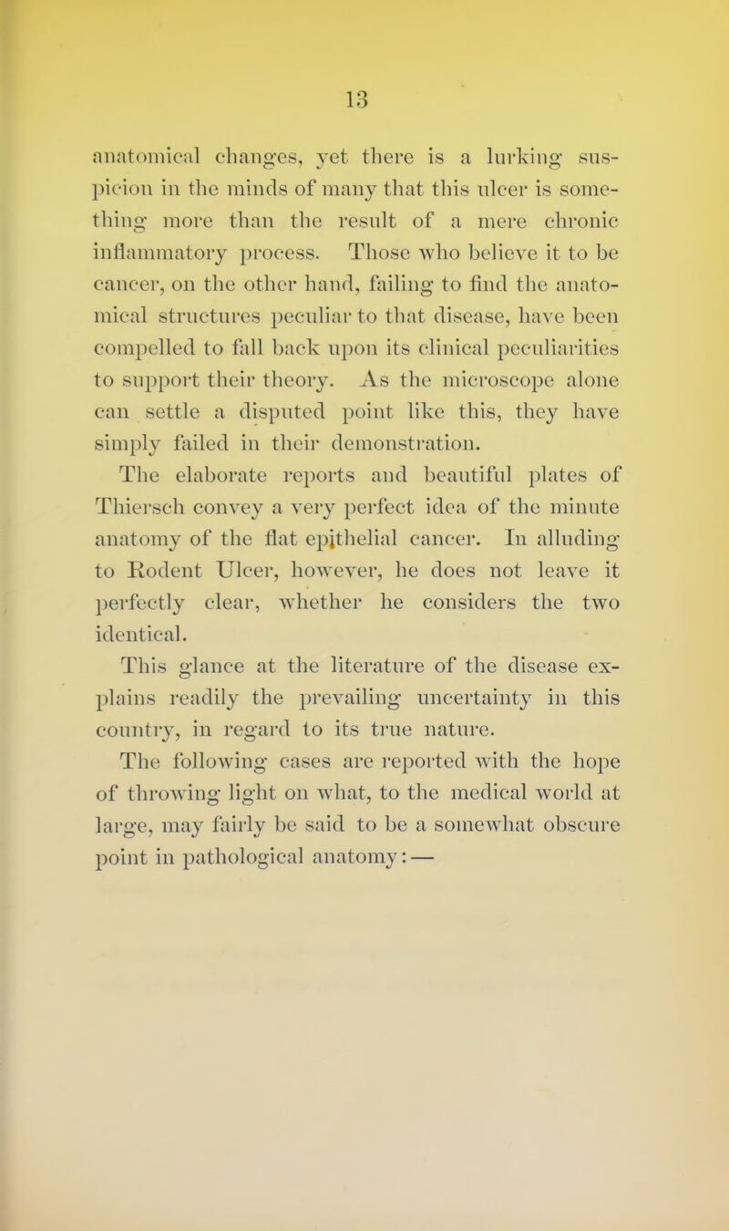 anatomical changes, yet there is a lurking sus- picion in the minds of many that this ulcer is some- thing more than the result of a mere chronic inflammatory process. Those who believe it to be cancer, on the other hand, failing to find the anato- mical structures peculiar to that disease, have been compelled to fall back upon its clinical peculiarities to support their theory. As the microscope alone can settle a disputed point like this, they have simply failed in their demonstration. The elaborate reports and beautiful plates of Thiersch convey a very perfect idea of the minute anatomy of the flat epithelial cancer. In alluding to Rodent Ulcer, however, he does not leave it perfectly clear, whether he considers the two identical. This glance at the literature of the disease ex- plains readily the prevailing uncertainty in this country, in regard to its true nature. The following cases are reported with the hope of throwing light on what, to the medical world at large, may fairly be said to be a somewhat obscure point in pathological anatomy: —