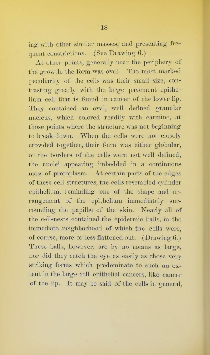 ing with other similar masses, and presenting fre- quent constrictions. (See Drawing G.) At other points, generally near the periphery of the growth, the form was oval. The most marked peculiarity of the cells was their small size, con- trasting greatly with the large pavement epithe- lium cell that is found in cancer of the lower lip. They contained an oval, well defined granular nucleus, which colored readily with carmine, at those points where the structure was not beginning to break down. When the cells were not closely crowded together, their form was either globular, or the borders of the cells were not well defined, the nuclei appearing imbedded in a continuous mass of protoplasm. At certain parts of the edges of these cell structures, the cells resembled cylinder epithelium, reminding one of the shape and ar- rangement of the epithelium immediately sur- rounding the papillae of the skin. Nearly all of the cell-nests contained the epidermic balls, in the immediate neighborhood of which the cells were, of course, more or less flattened out. (Drawing 6.) These balls, however, are by no means as large, nor did they catch the eye as easily as those very striking forms which predominate to such an ex- tent in the large cell epithelial cancers, like cancer of the lip. It may be said of the cells in general,