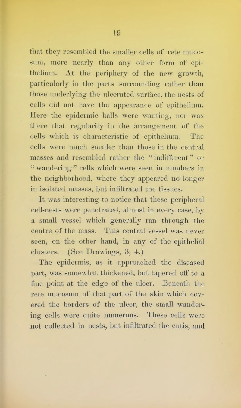 that they resembled the smaller cells of rete muco- sum, more nearly than any other form of epi- thelium. At the periphery of the new growth, particularly in the parts surrounding rather than those underlying the ulcerated surface, the nests of cells did not have the appearance of epithelium. Here the epidermic balls were wanting, nor was there that regularity in the arrangement of the cells which is characteristic of epithelium. The cells were much smaller than those in the central masses and resembled rather the “ indifferent ” or “ wandering ” cells which were seen in numbers in the neighborhood, where they appeared no longer in isolated masses, but infiltrated the tissues. It was interesting to notice that these peripheral cell-nests were penetrated, almost in every case, by a small vessel which generally ran through the centre of the mass. This central vessel was never seen, on the other hand, in any of the epithelial clusters. (See Drawings, 3, 4.) The epidermis, as it approached the diseased part, was somewhat thickened, but tapered off to a % fine point at the edge of the ulcer. Beneath the rete mucosum of that part of the skin which cov- ered the borders of the ulcer, the small wander- ing cells were quite numerous. These cells were not collected in nests, but infiltrated the cutis, and