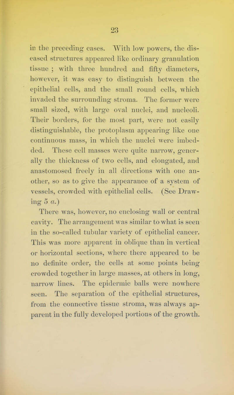 ill the preceding cases. AVith low powers, the dis- eased structures appeared like ordinary granulation tissue ; with three hundred and fifty diameters, however, it was easy to distinguish between the epithelial cells, and the small round cells, which invaded the surrounding stroma. The former were small sized, with large oval nuclei, and nucleoli. Their borders, for the most part, were not easily distinguishable, the protoplasm appearing like one continuous mass, in which the nuclei were imbed- ded. These cell masses were cpiite narrow, gener- ally the thickness of two cells, and elongated, and anastomosed freely in all directions with one an- other, so as to give the appearance of a system of vessels, crowded with epithelial cells. (See Draw- ing 5 ci.) There was, however, no enclosing wall or central cavity. The arrangement was similar to what is seen in the so-called tubular variety of epithelial cancer. This was more apparent in oblique than in vertical or horizontal sections, where there appeared to be no definite order, the cells at some points being crowded together in large masses, at others in long, narrow lines. The epidermic balls were nowhere seen. The separation of the epithelial structures, from the connective tissue stroma, was always ap- parent in the fully developed portions of the growth.