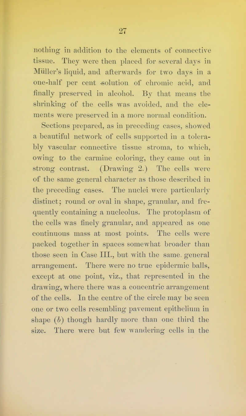 nothing in addition to the elements of connective tissue. They were then placed for several days in Muller’s liquid, and afterwards for two days in a one-half per cent -solution of chromic acid, and finally preserved in alcohol. By that means the shrinking of the cells was avoided, and the ele- ments were preserved in a more normal condition. Sections prepared, as in preceding cases, showed a beautiful network of cells supported in a tolera- bly vascular connective tissue stroma, to which, owing to the carmine coloring, they came out in strong contrast. (Drawing 2.) The cells were of the same general character as those described in the preceding cases. The nuclei were particularly distinct; round or oval in shape, granular, and fre- quently containing a nucleolus. The protoplasm of the cells was finely granular, and appeared as one continuous mass at most points. The cells were packed together in spaces somewhat broader than those seen in Case III., but with the same, general arrangement. There were no true epidermic balls, except at one point, viz., that represented in the drawing, where there was a concentric arrangement of the cells. In the centre of the circle may be seen one or two cells resembling pavement epithelium in shape (b) though hardly more than one third the size. There were but few wandering cells in the