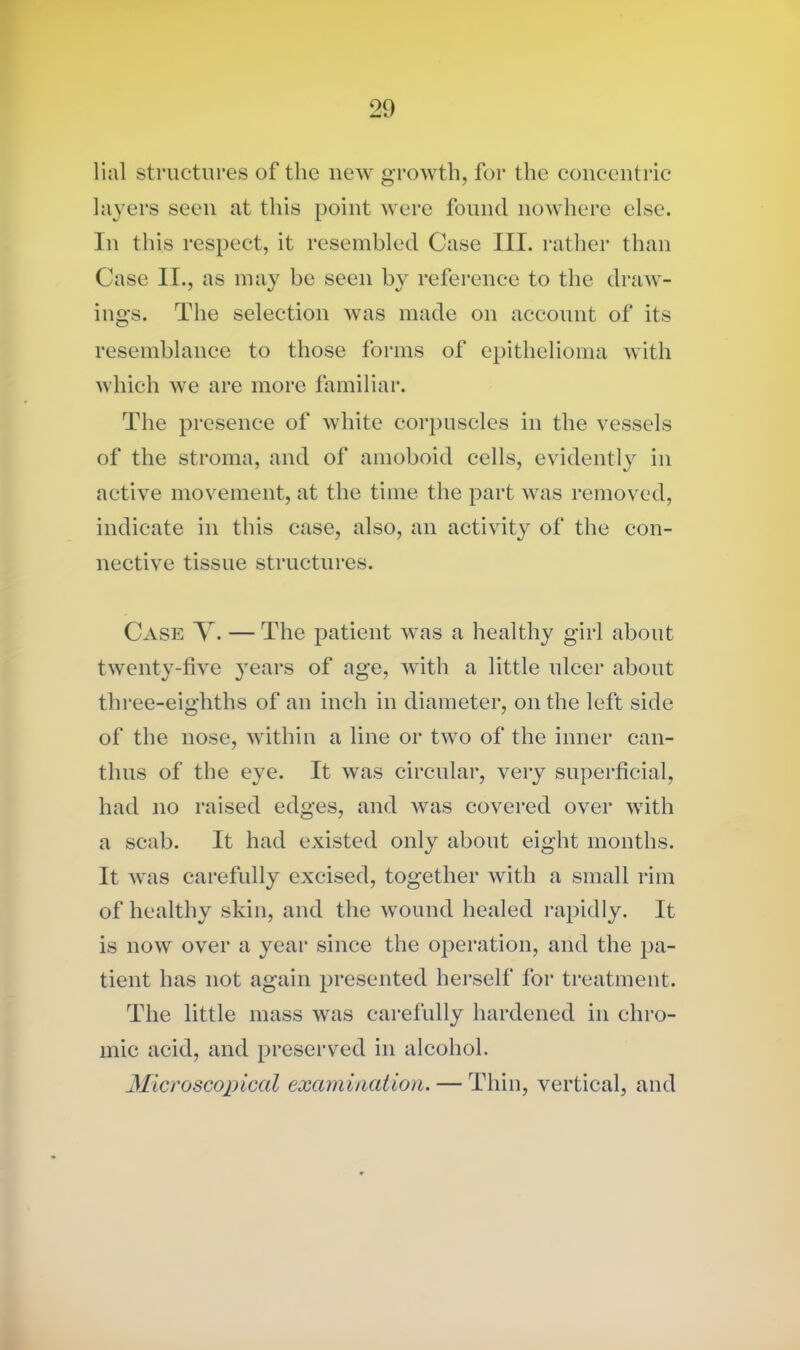 lial structures of the new growth, for the concentric layers seen at this point were found nowhere else. In this respect, it resembled Case III. rather than Case II., as may be seen by reference to the draw- ings. The selection was made on account of its resemblance to those forms of epithelioma with which we are more familiar. The presence of white corpuscles in the vessels of the stroma, and of amoboid cells, evidently in active movement, at the time the part was removed, indicate in this case, also, an activity of the con- nective tissue structures. Case Y. — The patient was a healthy girl about twenty-five years of age, with a little ulcer about three-eighths of an inch in diameter, on the left side of the nose, within a line or two of the inner can- thus of the eye. It was circular, very superficial, had no raised edges, and was covered over with a scab. It had existed only about eight months. It was carefully excised, together with a small rim of healthy skin, and the wound healed rapidly. It is now over a year since the operation, and the pa- tient has not again presented herself for treatment. The little mass was carefully hardened in chro- mic acid, and preserved in alcohol. Microscopical examination. — Thin, vertical, and