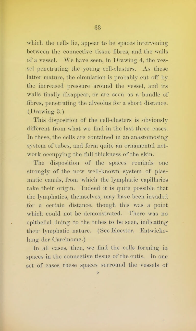 which the cells lie, appear to be spaces intervening between the connective tissue fibres, and the walls of a vessel. We have seen, in Drawing 4, the ves- sel penetrating the young cell-clusters. As these latter mature, the circulation is probably cut oft* by the increased pressure around the vessel, and its walls finally disappear, or are seen as a bundle of fibres, penetrating the alveolus for a short distance. (Drawing 3.) This disposition of the cell-clusters is obviously different from what we find in the last three cases. In these, the cells are contained in an anastomosing system of tubes, and form quite an ornamental net- work occupying the full thickness of the skin. The disposition of the spaces reminds one strongly of the now well-known system of plas- matic canals, from which the lymphatic capillaries take their origin. Indeed it is quite possible that the lymphatics, themselves, may have been invaded for a certain distance, though this Avas a point which could not be demonstrated. There was no epithelial lining to the tubes to be seen, indicating their lymphatic nature. (See Ivoester. Entwicke- lung der Careinome.) In all cases, then, we find the cells forming in spaces in the connective tissue of the cutis. In one set of cases these spaces surround the vessels of 5
