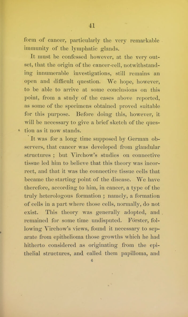 form of cancer, particularly the very remarkable immunity of the lymphatic glands. It must be confessed however, at the very out- set, that the origin of the cancer-cell, notwithstand- ing innumerable investigations, still remains an open and difficult cpiestion. We hope, however, to be able to arrive at some conclusions on this point, from a study of the cases above reported, as some of the specimens obtained proved suitable for this purpose. Before doing this, however, it will be necessary to give a brief sketch of the ques- * tion as it now stands. It was for a long time supposed by German ob- servers, that cancer was developed from glandular structures ; but Virchow’s studies on connective tissue led him to believe that this theory was incor- rect, and that it was the connective tissue cells that became the starting point of the disease. We have therefore, according to him, in cancer, a type of the truly heterologous formation ; namely, a formation of cells in a part where those cells, normally, do not exist. This theory was generally adopted, and remained for some time undisputed. Forster, fol- lowing Virchow’s views, found it necessary to sep- arate from epithelioma those growths which he had hitherto considered as originating from the epi- thelial structures, and called them papilloma, and 6