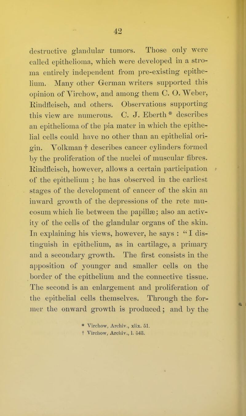 destructive glandular tumors. Those only were called epithelioma, which were developed in a stro- ma entirely independent from pre-existing epithe- lium. Many other German writers supported this opinion of Virchow, and among them C. O. Weber, Eindfleisch, and others. Observations supporting this view are numerous. C. J. Eberth * describes an epithelioma of the pia mater in which the epithe- lial cells could have no other than an epithelial ori- gin. Volkmanf describes cancer cylinders formed by the proliferation of the nuclei of muscular fibres. Kindfleisch, however, allows a certain participation i of the epithelium ; he has observed in the earliest stages of the development of cancer of the skin an inward growth of the depressions of the rete mu- cosum which lie between the papillae; also an activ- ity of the cells of the glandular organs of the skin. In explaining his views, however, he says : “ I dis- tinguish in epithelium, as in cartilage, a primary and a secondary growth. The first consists in the apposition of younger and smaller cells on the border of the epithelium and the connective tissue. The second is an enlargement and proliferation of the epithelial cells themselves. Through the for- mer the onward growth is produced; and by the * Virchow, Archiv., xlix. 51. t Virchow, Archiv., 1. 543.