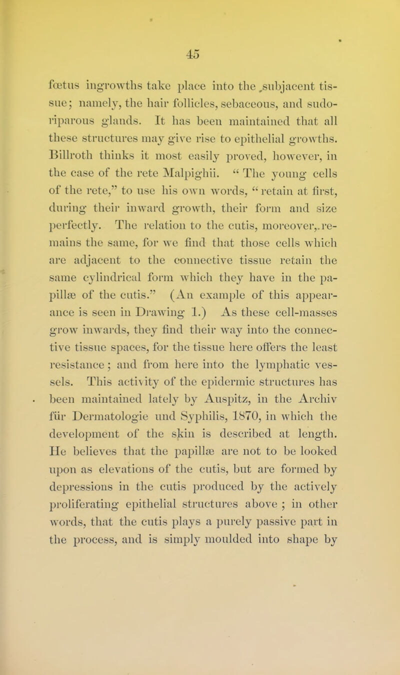 foetus ingrowths take place into the ..subjacent tis- sue; namely, the hair follicles, sebaceous, and sudo- riparous glands. It has been maintained that all these structures may give rise to epithelial growths. Billroth thinks it most easily proved, however, in the case of the rete Malpighii. “ The young cells of the rete,” to use his own words, “ retain at first, during their inward growth, their form and size perfectly. The relation to the cutis, moreover,, re- mains the same, for Ave find that those cells which are adjacent to the connective tissue retain the same cylindrical form Avhich they have in the pa- pillae of the cutis.” (An example of this appear- ance is seen in Drawing 1.) As these cell-masses grow iiiAvards, they find their way into the connec- tive tissue spaces, for the tissue here offers the least resistance; and from here into the lymphatic ves- sels. This activity of the epidermic structures has been maintained lately by Auspitz, in the Archiv fur Dermatologie mid Syphilis, 1870, in which the development of the skin is described at length. He believes that the papillae are not to be looked upon as elevations of the cutis, but are formed by depressions in the cutis produced by the actively proliferating epithelial structures above ; in other words, that the cutis plays a purely passive part in the process, and is simply moulded into shape by