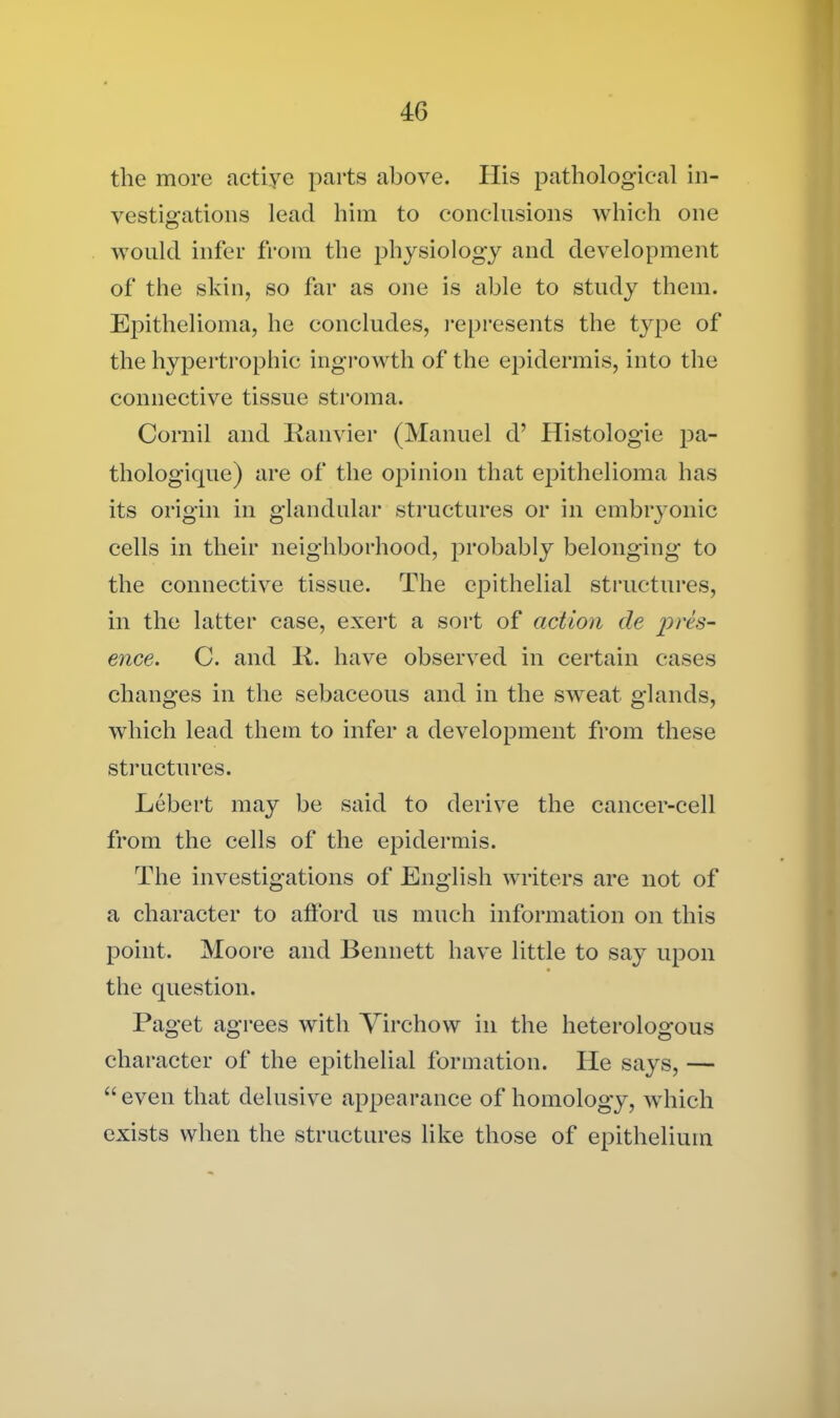 the more actiye parts above. His pathological in- vestigations lead him to conclusions which one would infer from the physiology and development of the skin, so far as one is able to study them. Epithelioma, he concludes, represents the t}rpe of the hypertrophic ingrowth of the epidermis, into the connective tissue stroma. Cornil and Ranvier (Manuel d’ Histologie pa- thologique) are of the opinion that epithelioma has its origin in glandular structures or in embryonic cells in their neighborhood, probably belonging to the connective tissue. The epithelial structures, in the latter case, exert a sort of action de i^res- ence. C. and It. have observed in certain cases changes in the sebaceous and in the sweat glands, which lead them to infer a development from these structures. Lebert may be said to derive the cancer-cell from the cells of the epidermis. The investigations of English writers are not of a character to afford us much information on this point. Moore and Bennett have little to say upon the question. Paget agrees with 'Virchow in the heterologous character of the epithelial formation. He says, — “even that delusive appearance of homology, which exists when the structures like those of epithelium