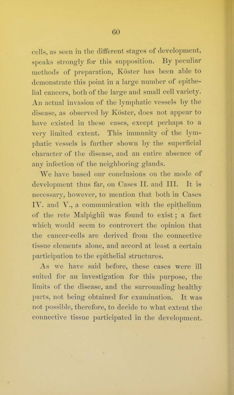 cells, as seen in the different stages of development, speaks strongly for this supposition. By peculiar methods of preparation, Ivoster has been able to demonstrate this point in a large number of epithe- lial cancers, both of the large and small cell variety. An actual invasion of the lymphatic vessels by the disease, as observed by Koster, does not appear to have existed in these cases, except perhaps to a very limited extent. This immunity of the lym- phatic vessels is further shown by the superficial character of the disease, and an entire absence of any infection of the neighboring glands. We have based our conclusions on the mode of development thus far, on Cases II. and III. It is necessary, however, to mention that both in Cases IV. and A., a communication with the epithelium of the rete Malpighii was found to exist; a fact which would seem to controvert the opinion that the cancer-cells are derived from the connective tissue elements alone, and accord at least a certain participation to the epithelial structures. As we have said before, these cases were ill suited for an investigation for this purpose, the limits of the disease, and the surrounding healthy parts, not being obtained for examination. It was not possible, therefore, to decide to what extent the connective tissue participated in the development.