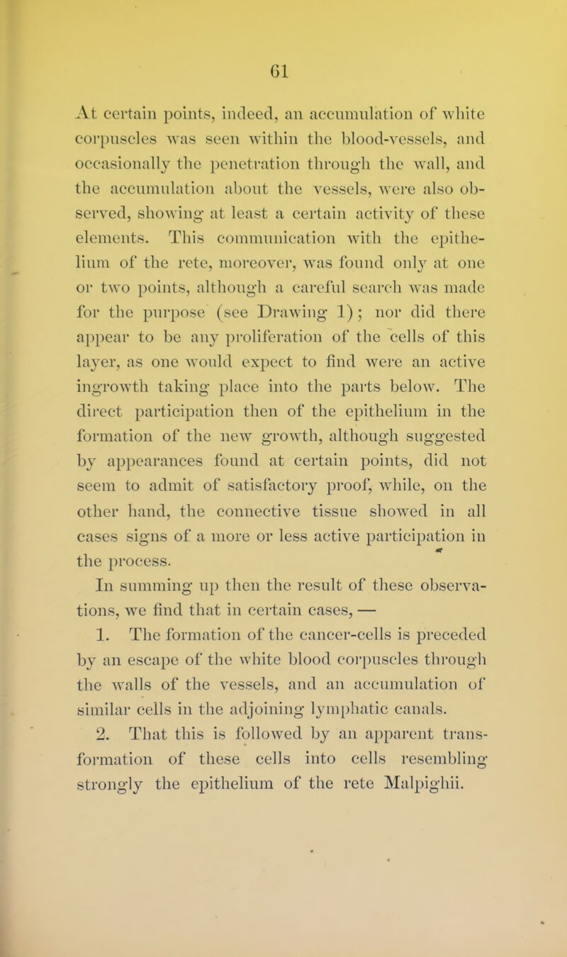 Cl At certain points, indeed, an accumulation of white corpuscles was seen within the blood-vessels, and occasionally the penetration through the wall, and the accumulation about the vessels, were also ob- served, showing at least a certain activity of these elements. This communication with the epithe- lium of the rete, moreover, was found only at one or two points, although a careful search was made for the purpose (see Drawing 1); nor did there appear to be any proliferation of the cells of this layer, as one would expect to find were an active ingrowth taking place into the parts below. The direct participation then of the epithelium in the formation of the new growth, although suggested by appearances found at certain points, did not seem to admit of satisfactory proof, while, on the other hand, the connective tissue showed in all cases signs of a more or less active participation in the process. In summing up then the result of these observa- tions, we find that in certain cases, — 1. The formation of the cancer-cells is preceded by an escape of the white blood corpuscles through the walls of the vessels, and an accumulation of similar cells in the adjoining lymphatic canals. 2. That this is followed by an apparent trans- formation of these cells into cells resembling strongly the epithelium of the rete Malpighii.