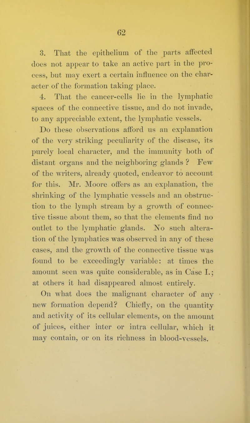 3. That the epithelium of the parts affected does not appear to take an active part in the pro- cess, but may exert a certain influence on the char- acter of the formation taking place. 4. That the cancer-cells lie in the lymphatic spaces of the connective tissue, and do not invade, to any appreciable extent, the lymphatic vessels. Do these observations afford us an explanation of the very striking peculiarity of the disease, its purely local character, and the immunity both of distant organs and the neighboring glands ? Few of the writers, already quoted, endeavor to account for this. Mr. Moore offers as an explanation, the shrinking of the lymphatic vessels and an obstruc- tion to the lymph stream by a growth of connec- tive tissue about them, so that the elements find no outlet to the lymphatic glands. No such altera- tion of the lymphatics was observed in any of these cases, and the growth of the connective tissue was found to be exceedingly variable: at times the amount seen was quite considerable, as in Case I.; at others it had disappeared almost entirely. On what does the malignant character of any new formation depend? Chiefly, on the quantity and activity of its cellular elements, on the amount of juices, either inter or intra cellular, which it may contain, or on its richness in blood-vessels.