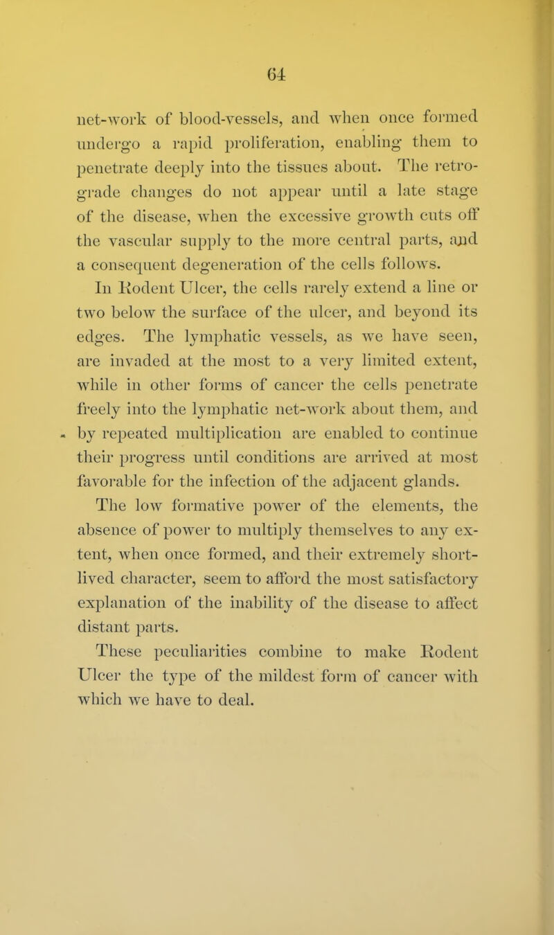 net-work of blood-vessels, and when once formed undergo a rapid proliferation, enabling them to penetrate deeply into the tissues about. The retro- grade changes do not appear until a late stage of the disease, when the excessive growth cuts off the vascular supply to the more central parts, a;jd a consequent degeneration of the cells follows. In Itodent Ulcer, the cells rarely extend a line or two below the surface of the ulcer, and beyond its edges. The lymphatic vessels, as we have seen, are invaded at the most to a very limited extent, while in other forms of cancer the cells penetrate freely into the lymphatic net-work about them, and - by repeated multiplication are enabled to continue their progress until conditions are arrived at most favorable for the infection of the adjacent glands. The low formative power of the elements, the absence of power to multiply themselves to any ex- tent, when once formed, and their extremely short- lived character, seem to afford the most satisfactory explanation of the inability of the disease to affect distant parts. These peculiarities combine to make Kodent Ulcer the t}rpe of the mildest form of cancer with which we have to deal.