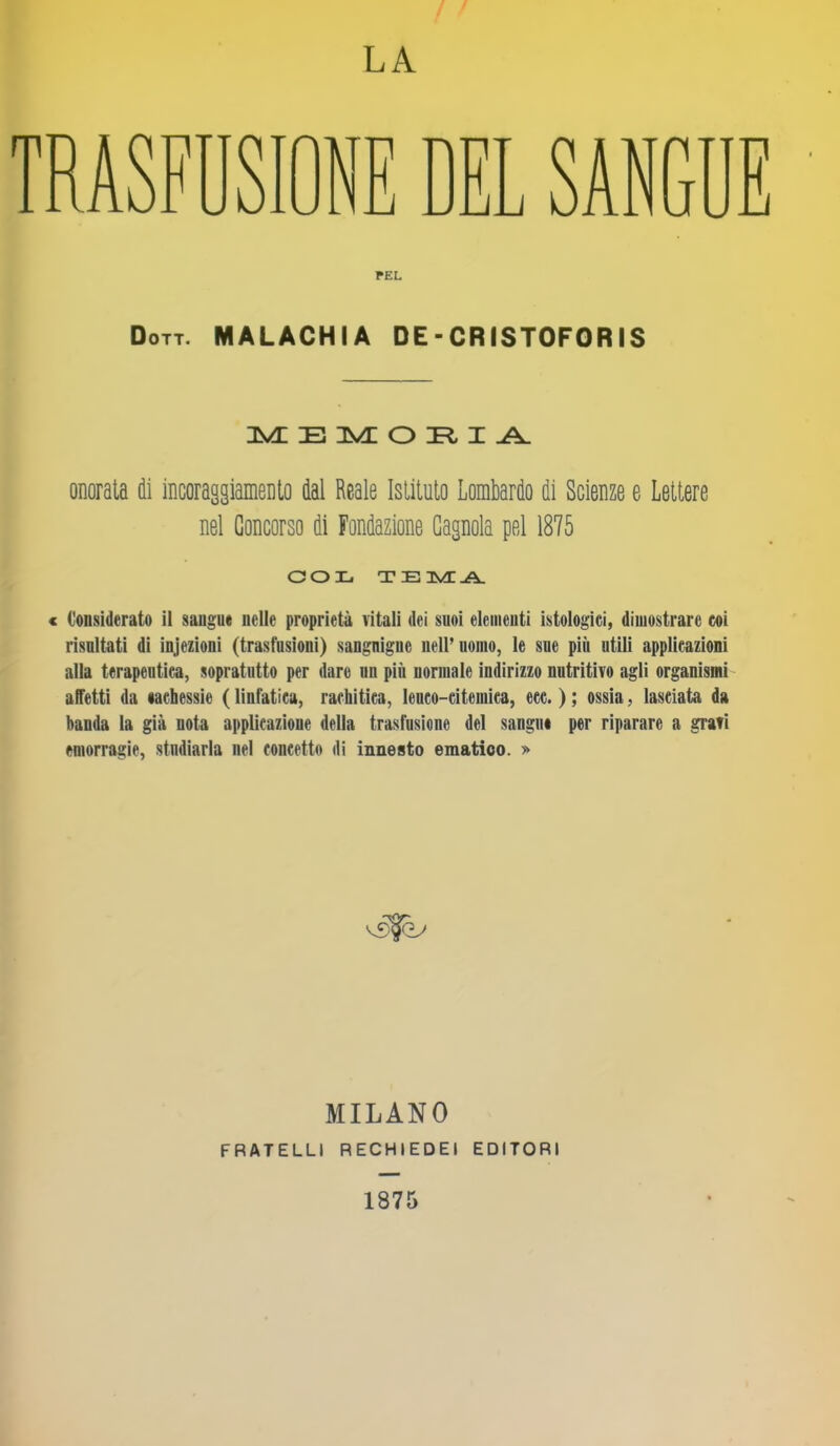 LA TRASFUSIONE DEL SAN T J E PEL Dott. MALACHIA DE - CRISTOFORIS MEMORIA onorata di incoraggiamento dal Reale Istituto Lombardo di Scienze e Lettere nel Concorso di Fondazione Gagnola pel 1875 COL TEMA < Considerato il sangue nelle proprietà vitali dei suoi elementi istologici, dimostrare coi risultati di injezioni (trasfusioni) sangniguc nell’uomo, le sue più utili applieazioni alla terapeutica, sopratutto per dare un più normale indirizzo nutritivo agli organismi affetti da lachessie ( linfàtica, rachitica, leneo-citeinica, ccc. ) ; ossia, lasciata da banda la già nota applicazione della trasfusione del sangui per riparare a grafi emorragie, studiarla nel concetto di innesto ematico. » MILANO FRATELLI RECHIEDEI EDITORI 1875