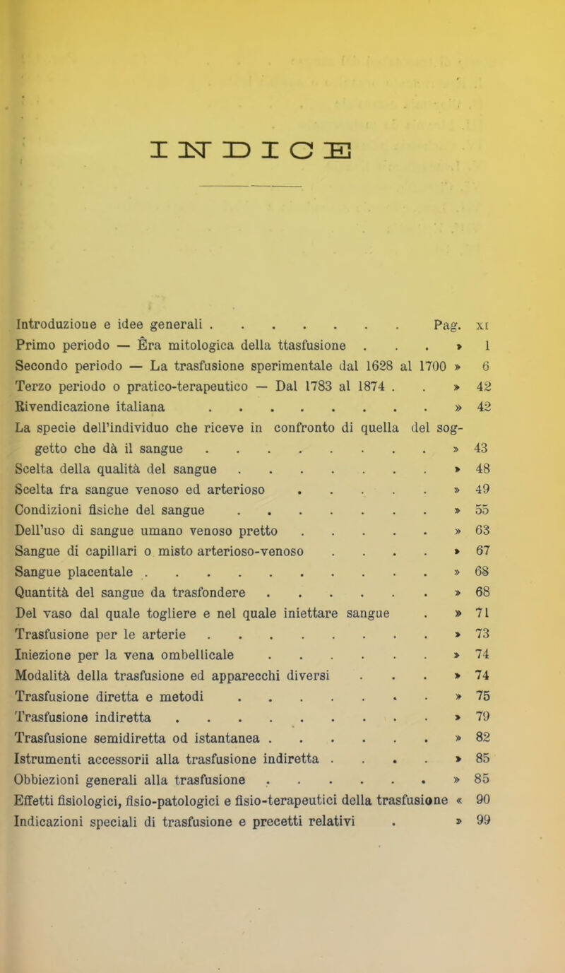 Introduzione e idee generali Pag. xt Primo periodo — Èra mitologica della ttasfusione . . . » 1 Secondo periodo — La trasfusione sperimentale dal 1628 al 1700 > 6 Terzo periodo o pratico-terapeutico — Dal 1783 al 1874 . >42 Rivendicazione italiana » 42 La specie dell’individuo che riceve in confronto di quella del sog- getto che dà il sangue » 43 Scelta della qualità del sangue >48 Scelta fra sangue venoso ed arterioso » 49 Condizioni fisiche del sangue >55 Dell’uso di sangue umano venoso pretto » 63 Sangue di capillari o misto arterioso-venoso » 67 Sangue placentale » 68 Quantità del sangue da trasfondere » 68 Del vaso dal quale togliere e nel quale iniettare sangue . » 71 Trasfusione per le arterie >73 Iniezione per la vena ombellicale » 74 Modalità della trasfusione ed apparecchi diversi . . . >74 Trasfusione diretta e metodi >75 Trasfusione indiretta >79 Trasfusione semidiretta od istantanea >82 Istrumenti accessorii alla trasfusione indiretta . . . . >85 Obbiezioni generali alla trasfusione » 85 Effetti fisiologici, fisio-patologici e fisio-terapeutici della trasfusione « 90 Indicazioni speciali di trasfusione e precetti relativi . > 99