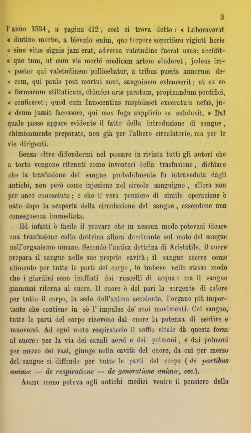 l’anno 1534, a pagina 412, così si trova detto : « Laboraverat « (liutino morbo, a biennio enim, quo torpore soporifero vigiliti horis « sine vitse signis jam erat, adversa valetudine fuerat usus; accidit- « que tum, ut cum vis morbi medicam artem eluderet, judeus im- « postor qui valetudinem pollicebatur, a tribus pueris annorum de- « cem, qui paulo post mortui sunt, sanguinem exbauserit; ut ex eo « farmacum stillaticum, chimica arte paratum, propinandum pontifici, « conficeret ; quod cum Inuocentius suspicisset execratum nefas, ju- « deum jussit facessere, qui mox fuga supplicio se subduxit. » Dal quale passo appare evidente il fatto della introduzione di sangue, chimicamente preparato, non già per l’albero circolatorio, ma per le vie dirigenti. Senza oltre diffondermi nel passare in rivista tutti gli autori che a torto vengono ritenuti come inventori della trasfusione, dichiaro che la trasfusione del sangue probabilmente fu intraveduta dagli antichi, non però come injezione nel circolo sanguigno , allora non per anco conosciuto ; e che il vero pensiero di simile operazione è nato dopo la scoperta della circolazione del sangue , essendone una conseguenza immediata. Ed infatti è facile il provare che in nessun modo potevasi ideare una trasfusione colla dottrina allora dominante sul moto del sangue neH’organismo umano. Secondo l’antica dottrina di Aristotile, il cuore prepara il sangue nelle sue proprie cavità ; il sangue scorre come alimento per tutte le parti del corpo, lo imbeve nello stesso modo che i giardini sono inaffiati dai ruscelli di acqua : ma il sangue giammai ritorna al cuore. Il cuore è del pari la sorgente di calore per tutto il corpo, la sede dell’anima senziente, l’organo più impor- tante che contiene in s'e 1’ impulso de’ suoi movimenti. Col sangue, tutte le parti del corpo ricevono dal cuore la potenza di sentire e muoversi. Ad ogni moto respiratorio il soffio vitale dà questa forza al cuore : per la via dei canali aerei e dei polmoni, e dai polmoni per mezzo dei vasi, giunge nella cavità del cuore, da cui per mezzo del sangue si diffonde per tutte le parti del corpo (de partibus animce — de respiratione — de generatione animce, ccc.). Ancor meno poteva agli antichi medici venire il pensiero della