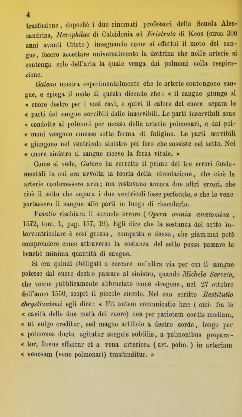 trasfusione, dopoché i due rinomati professori della Scuola Ales- sandrina, Herophilus di Calcidonia ed Eristrato di Keos (circa 300 anni avanti Cristo) insegnando come si effettui il moto del san- gue, fecero accettare universalmente la dottrina che nelle arterie si contenga solo dell’aria la quale venga dai polmoni colla respira- zione. Galeno mostra esperimentalmente che le arterie contengono san- gue, e spiega il moto di questo dicendo che : « il sangue giunge al « cuore destro per i vasi cavi, e quivi il calore del cuore separa le « parti del sangue servibili dalle inservibili. Le parti inservibili sono « condotte ai polmoni per mezzo delle arterie polmonari, e dai pol- « moni vengono emesse sotto forma di fuligine. Le parti servibili « giungono nel ventricolo sinistro pel foro che sussiste nel setto. Nel « cuore sinistro il sangue riceve la forza vitale. » Come si vede, Galeno ha corretto il primo dei tre errori fonda- mentali in cui era avvolta la teoria della circolazione, che cioè le arterie contenessero aria ; ma restavano ancora due altri errori, che cioè il setto che separa i due ventricoli fosse perforato, e che le vene portassero il sangue alle parti in luogo di ricondurlo. Vesalio rischiara il secondo errore ( Opera omnia anatomica , 1572, tom. 1, pag. 157, 19). Egli dice che la sostanza del setto in- terventricolare è così grossa, compatta e densa, che giammai potè comprendere come attraverso la sostanza del setto possa passare la benché minima quantità di sangue. Si era quindi obbligati a cercare un’altra via per cui il sangue potesse dal cuore destro passare al sinistro, quando Michele Serveto, che venne pubblicamente abbruciato come stregone, nel 27 ottobre deiranno 1550, scoprì il piccolo circolo. Nel suo scritto Bestitutio chrystianismi egli dice : « Fit autem comunicatio hsec ( cioè fra le « cavità delle due metà del cuore) non per parietem cordis mediani, « ut vulgo creditur, sed magno artificio a destro corde, longo per « polmones ductu agitatur sanguis subtilis, a polmonibus prepara- « tur, flavus efficitur et a vena arteriosa ( art. polm. ) in arteriam « venosam (vene polmonari) trasfunditur. »