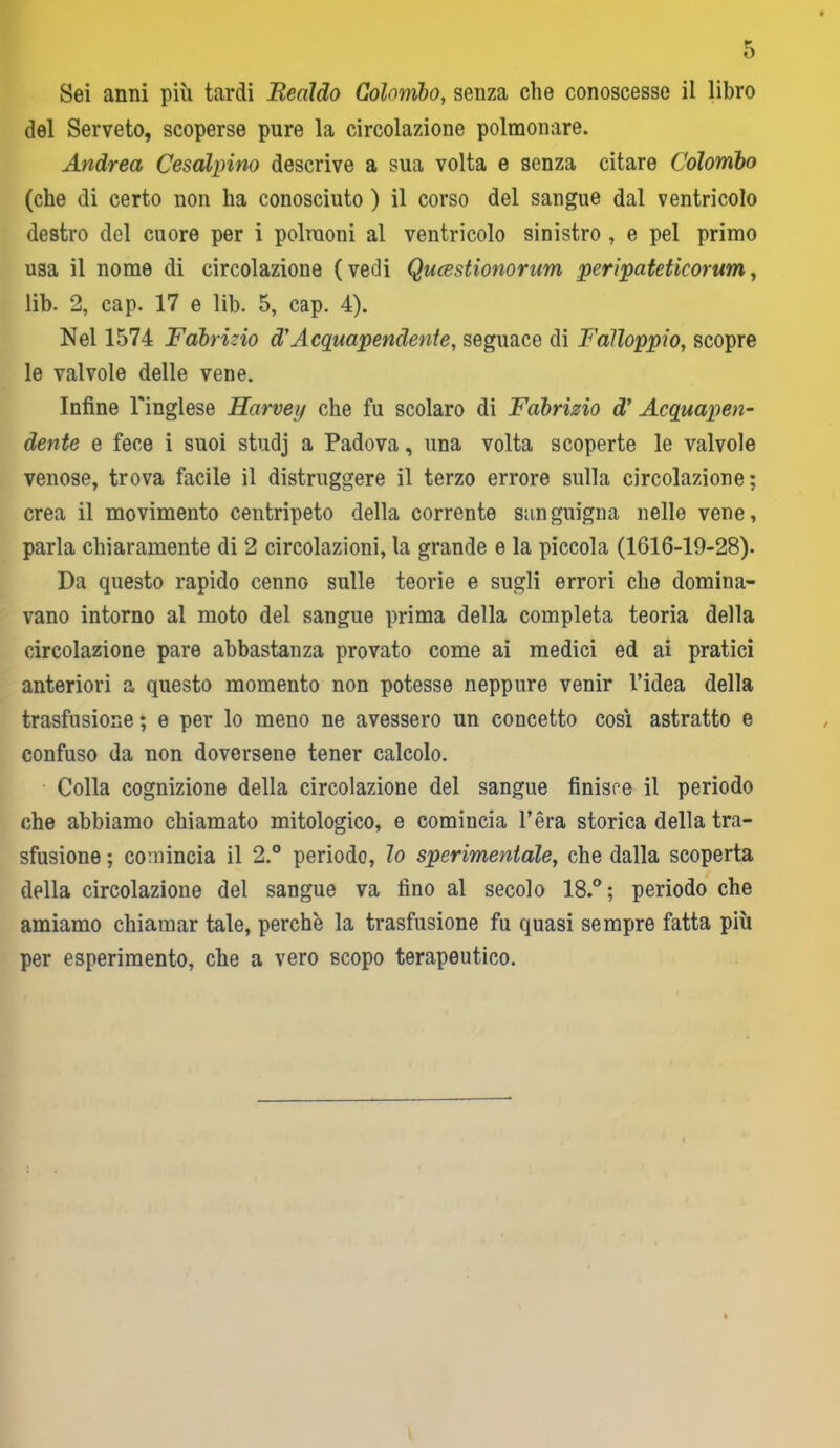 Sei anni più tardi Bealdo Colombo, senza che conoscesse il libro del Serveto, scoperse pure la circolazione polmonare. Andrea Cesalpino descrive a sua volta e senza citare Colombo (che di certo non ha conosciuto ) il corso del sangue dal ventricolo destro del cuore per i polmoni al ventricolo sinistro , e pel primo usa il nome di circolazione (vedi Qucestionorum peripateticorum, lib. 2, cap. 17 e lib. 5, cap. 4). Nel 1574 Fabrizio d'Acquapendente, seguace di Falloppio, scopre le valvole delle vene. Infine l'inglese Harveij che fu scolaro di Fabrizio d' Acquapen- dente e fece i suoi studj a Padova, una volta scoperte le valvole venose, trova facile il distruggere il terzo errore sulla circolazione; crea il movimento centripeto della corrente sanguigna nelle vene, parla chiaramente di 2 circolazioni, la grande e la piccola (1616-19-28). Da questo rapido cenno sulle teorie e sugli errori che domina- vano intorno al moto del sangue prima della completa teoria della circolazione pare abbastanza provato come ai medici ed ai pratici anteriori a questo momento non potesse neppure venir l’idea della trasfusione ; e per lo meno ne avessero un concetto così astratto e confuso da non doversene tener calcolo. Colla cognizione della circolazione del sangue finisce il periodo che abbiamo chiamato mitologico, e comincia l’èra storica della tra- sfusione ; comincia il 2.° periodo, lo sperimentale, che dalla scoperta della circolazione del sangue va fino al secolo 18.° ; periodo che amiamo chiamar tale, perchè la trasfusione fu quasi sempre fatta più per esperimento, che a vero scopo terapeutico.
