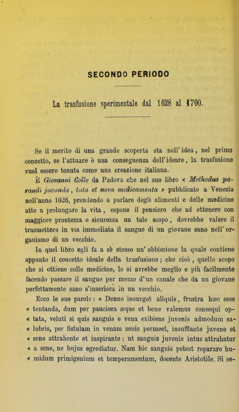 SECONDO PERIODO La trasfusione sperimentale dal 1628 al 1700. Se il merito di una grande scoperta sta nell’ idea, nel primo concetto, se l’attuare è una conseguenza dell’ideare, la trasfusione vuol essere tenuta come una creazione italiana. È Giovanni Colle da Padova che nel suo libro « Methodus pa- randi jucunda, tuta et nova medicamenta » pubblicato a Venezia nell’anno 1628, prendendo a parlare degli alimenti e delle medicine atte a prolungare la vita, espone il pensiero che ad ottenere con maggiore prontezza e sicurezza un tale scopo, dovrebbe valere il trasmettere in via immediata il sangue di un giovane sano nell’ or- ganismo di un vecchio. In quel libro egli fa a sè stesso un’ obbiezione la quale contiene appunto il concetto ideale della trasfusione ; che cioè , quello scopo che si ottiene colle medicine, lo si avrebbe meglio e più facilmente facendo passare il sangue per mezzo d’un canale che da un giovane * perfettamente sano s’inserisca in un vecchio. Ecco le sue parole : « Denno insurget aliquis, frustra hsec esse « tentanda, dum per pauciora seque et bene valemus consequi op- « tata, veluti si quis sanguis e vena exibiens juvenis admodum sa- « lubris, per fistulam in venam seuis permeet, insufflante juvene et « sene attrahente et inspirante ; ut sanguis juvenis intus attrahatur « a sene, ne hujus egrediatur. Nam hic sanguis potest reparare hu- « midum primigenium et temperamentum, docente Aristotile. Si se-