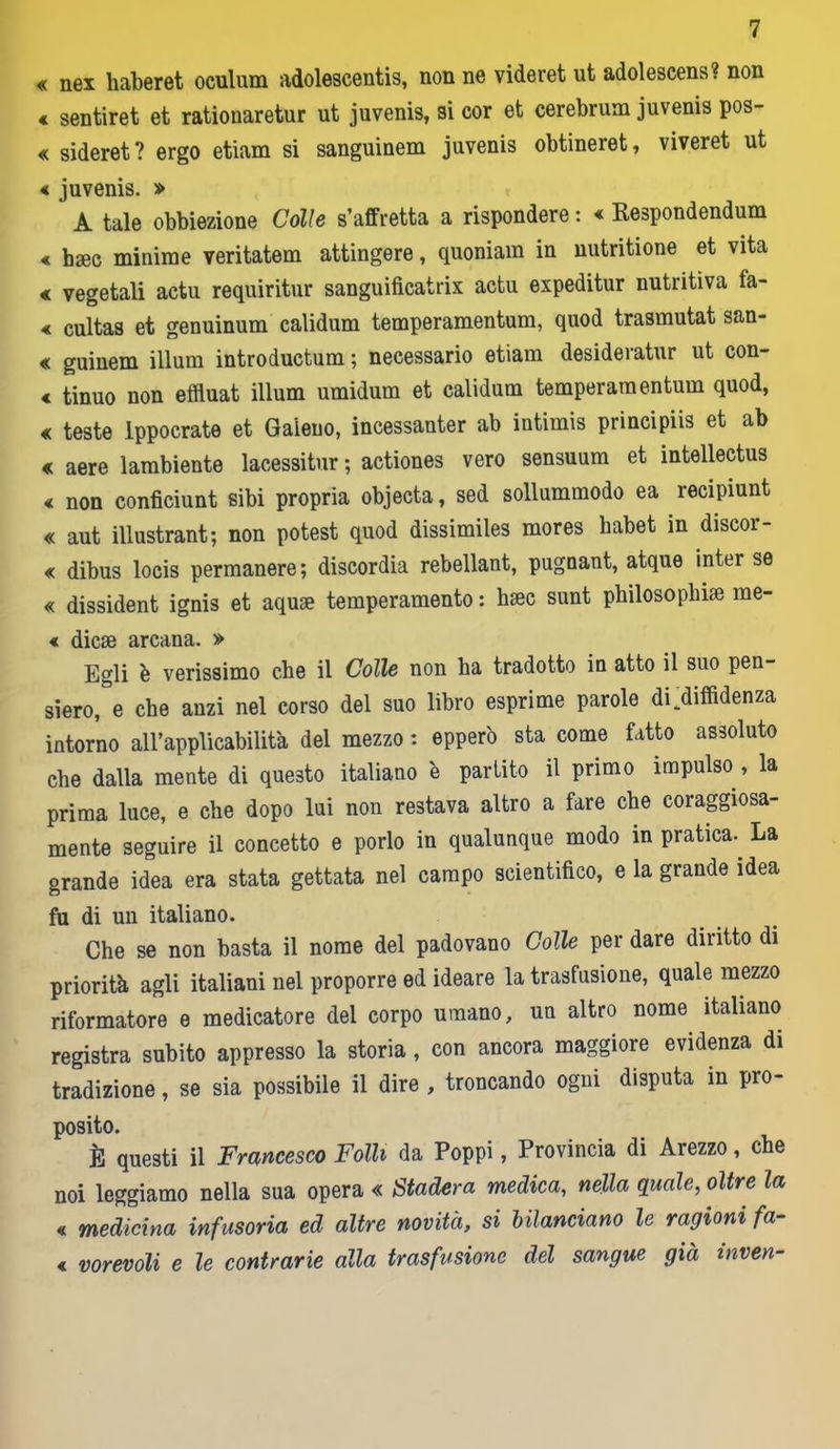 « nex haberet oculum adolescente, non ne videret ut adolescens? non € sentiret et rationaretur ut juvenis, si cor et cerebrum juvenis pos- « sideret? ergo etiam si sanguinem juvenis obtineret, viveret ut « juvenis. » A tale obbiezione Còlle s’affretta a rispondere : « Respondendum « bsee minime veritatem attingere, quoniam in uutritione et vita « vegetali actu requiritur sanguificatrix actu expeditur nutritiva fa- « cultas et genuinum calidum temperamentum, quod trasmutat san- « guinem illuni introductum ; necessario etiam desideratur ut con- « tinuo non effluat illum umidum et calidum temperamentum quod, « teste lppocrate et Galeno, incessanter ab intimis principiis et ab « aere lambiente lacessitur; actiones vero sensuum et intellectus € non conficiunt sibi propria objecta, sed sollummodo ea recipiunt « aut illustrant ; non potest quod dissimiles mores babet in discor- « dibus locis permanere ; discordia rebellant, pugoant, atque inter se « dissident ignis et aquae temperamento : hsec sunt philosophiae rae- « dicse arcana. » Egli è verissimo che il Colle non ha tradotto in atto il suo pen- siero, e che anzi nel corso del suo libro esprime parole di .diffidenza intorno all’applicabilità del mezzo : epperò sta come fatto assoluto che dalla mente di questo italiano 'e partito il primo impulso , la prima luce, e che dopo lui non restava altro a fare che coraggiosa- mente seguire il concetto e porlo in qualunque modo in pratica.. La grande idea era stata gettata nel campo scientifico, e la grande idea fu di un italiano. Che se non basta il nome del padovano Colle per dare diritto di priorità agli italiani nel proporre ed ideare la trasfusione, quale mezzo riformatore e medicatore del corpo umano, un altro nome italiano registra subito appresso la storia, con ancora maggiore evidenza di tradizione, se sia possibile il dire , troncando ogni disputa in pro- posito. È questi il Francesco Folli da Poppi, Provincia di Arezzo, che noi leggiamo nella sua opera « Stadera medica, nella quale, oltre la « medicina infusoria ed altre novità, si bilanciano le ragioni fa- « vorevoli e le contrarie alla trasfusione del sangue già inven-