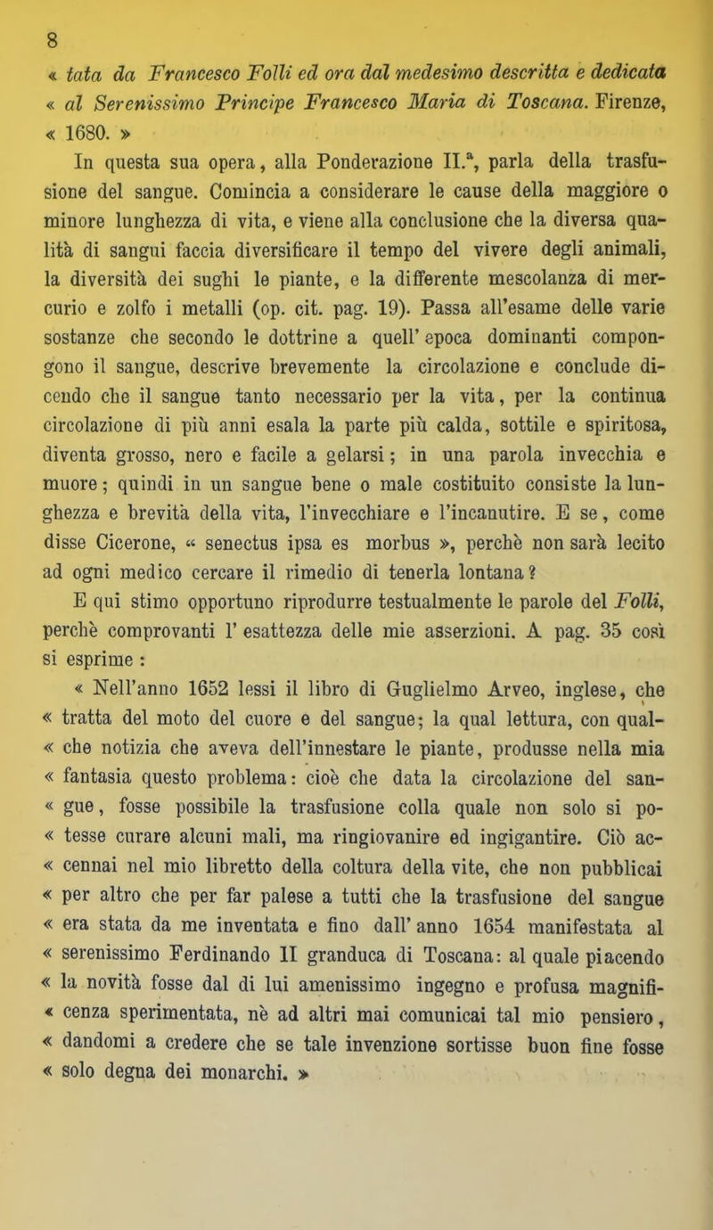 « tata da Francesco Folli ed ora dal medesimo descritta e dedicata « al Serenissimo Principe Francesco Maria di Toscana. Firenze, « 1680. » In questa sua opera, alla Ponderazione II.a, parla della trasfu- sione del sangue. Comincia a considerare le cause della maggiore o minore lunghezza di vita, e viene alla conclusione che la diversa qua- lità di sangui faccia diversificare il tempo del vivere degli animali, la diversità dei sughi le piante, e la differente mescolanza di mer- curio e zolfo i metalli (op. cit. pag. 19). Passa all’esame delle varie sostanze che secondo le dottrine a quell’ epoca dominanti compon- gono il sangue, descrive brevemente la circolazione e conclude di- cendo che il sangue tanto necessario per la vita, per la continua circolazione di più anni esala la parte più calda, sottile e spiritosa, diventa grosso, nero e facile a gelarsi ; in una parola invecchia e muore ; quindi in un sangue bene o male costituito consiste la lun- ghezza e brevità della vita, l’invecchiare e l’incanutire. E se, come disse Cicerone, « senectus ipsa es morbus », perchè non sarà lecito ad ogni medico cercare il rimedio di tenerla lontana? E qui stimo opportuno riprodurre testualmente le parole del Folli, perchè comprovanti 1’ esattezza delle mie asserzioni. A pag. 35 così si esprime : « Nell’anno 1652 lessi il libro di Guglielmo Arveo, inglese, che « tratta del moto del cuore e del sangue; la qual lettura, con qual- « che notizia che aveva dell’innestare le piante, produsse nella mia « fantasia questo problema: cioè che data la circolazione del san- « gue, fosse possibile la trasfusione colla quale non solo si po- « tesse curare alcuni mali, ma ringiovanire ed ingigantire. Ciò ac- « cennai nel mio libretto della coltura della vite, che non pubblicai « per altro che per far palese a tutti che la trasfusione del sangue « era stata da me inventata e fino dall’ anno 1654 manifestata al « serenissimo Ferdinando li granduca di Toscana: al quale piacendo « la novità fosse dal di lui amenissimo ingegno e profusa magnifi- « cenza sperimentata, nè ad altri mai comunicai tal mio pensiero, « dandomi a credere che se tale invenzione sortisse buon fine fosse « solo degna dei monarchi. »