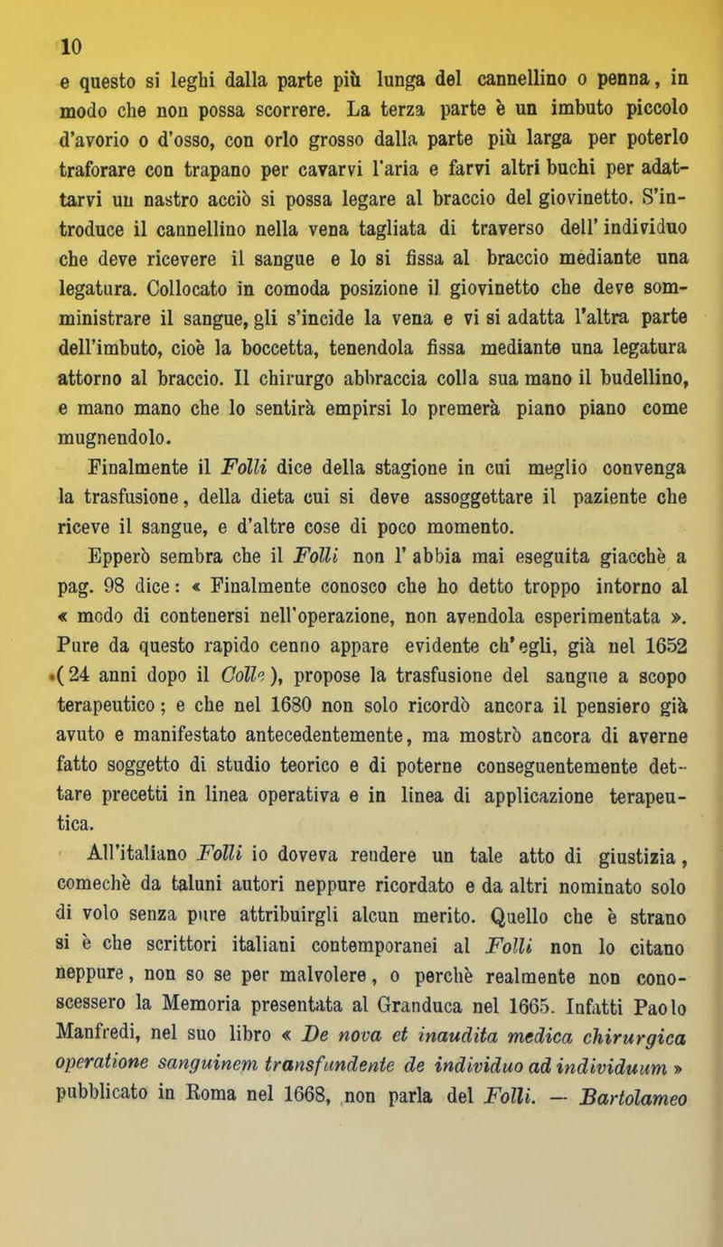 e questo si leghi dalla parte più lunga del cannellino o penna, in modo che non possa scorrere. La terza parte è un imbuto piccolo d’avorio o d’osso, con orlo grosso dalla parte più larga per poterlo traforare con trapano per cavarvi l’aria e farvi altri buchi per adat- tarvi un nastro acciò si possa legare al braccio del giovinetto. S’in- troduce il cannellino nella vena tagliata di traverso dell’ individuo che deve ricevere il sangue e lo si fissa al braccio mediante una legatura. Collocato in comoda posizione il giovinetto che deve som- ministrare il sangue, gli s’incide la vena e vi si adatta l’altra parte dell’imbuto, cioè la boccetta, tenendola fissa mediante una legatura attorno al braccio. Il chirurgo abbraccia colla sua mano il budellino, e mano mano che lo sentirà empirsi lo premerà piano piano come mugnendolo. Finalmente il Folli dice della stagione in cui meglio convenga la trasfusione, della dieta cui si deve assoggettare il paziente che riceve il sangue, e d’altre cose di poco momento. Epperò sembra che il Folli non 1’ abbia mai eseguita giacche a pag. 98 dice : « Finalmente conosco che ho detto troppo intorno al « modo di contenersi nell’operazione, non avendola esperimentata ». Pure da questo rapido cenno appare evidente ch’egli, già nel 1652 .( 24 anni dopo il Colle ), propose la trasfusione del sangue a scopo terapeutico ; e che nel 1680 non solo ricordò ancora il pensiero già avuto e manifestato antecedentemente, ma mostrò ancora di averne fatto soggetto di studio teorico e di poterne conseguentemente det- tare precetti in linea operativa e in linea di applicazione terapeu- tica. All’italiano Folli io doveva rendere un tale atto di giustizia, comechè da taluni autori neppure ricordato e da altri nominato solo di volo senza pure attribuirgli alcun merito. Quello che è strano si è che scrittori italiani contemporanei al Folli non lo citano neppure, non so se per malvolere, o perchè realmente non cono- scessero la Memoria presentata al Granduca nel 1665. Infatti Paolo Manfredi, nel suo libro « De nova et inaudita medica chirurgica opcratione sanguinem transfundente de individuo ad individuum » pubblicato in Roma nel 1668, non parla del Folli. — Bartolameo