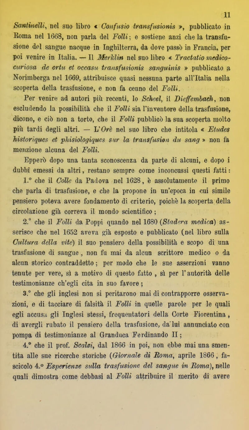 Santinelli, nel suo libro * Confusio transfusionis », pubblicato in Roma nel 1668, non parla del Fòlli ; e sostiene anzi che la transfu- sione del sangue nacque in Inghilterra, da dove passò in Francia, per poi venire in Italia. — Il Merldin nel suo libro « Tractatio medico- curiosa de ortu et occasu transfusionis sanguinis » pubblicato a Norimberga nel 1669, attribuisce quasi nessuna parte all’Italia nella scoperta della trasfusione, e non fa cenno del Folli. Per venire ad autori più recenti, lo Scheel, il Dieffembach, non escludendo la possibilità che il Folli sia l’inventore della trasfusione, dicono, e ciò non a torto, che il Folli pubblicò la sua scoperta molto più tardi degli altri. — L'Ore nel suo libro che intitola « Etudes historiques et phisiologiques sur la transfusion du sang » non fa menzione alcuna del Folli. Epperò dopo una tanta sconoscenza da parte di alcuni, e dopo i dubbi emessi da altri, restano sempre come inconcussi questi fatti : 1. ° che il Colle da Padova nel 1628, è assolutamente il primo che parla di trasfusione, e che la propone in un’epoca in cui simile pensiero poteva avere fondamento di criterio, poiché la scoperta della circolazione già correva il mondo scientifico ; 2. ° che il Folli da Poppi quando nel 1680 (Stadera medica) as- serisce che nel 1652 aveva già esposto e pubblicato (nel libro sulla Cultura della vite) il suo pensiero della possibilità e scopo di una trasfusione di sangue , non fu mai da alcun scrittore medico o da alcun storico contraddetto ; per modo che le sue asserzioni vanno tenute per vere, sì a motivo di questo fatto , sì per l’autorità delle testimonianze ch’egli cita in suo favore ; 3. ° che gli inglesi non si peritarono mai di contrapporre osserva- zioni, e di tacciare di falsità il Folli in quelle parole per le quali egli accusa gli Inglesi stessi, frequentatori della Corte Fiorentina, di avergli rubato il pensiero della trasfusione, da'lui annunciato con pompa di testimonianze al Granduca Ferdinando II ; 4. ° che il prof. Scalei, dal 1866 in poi, non ebbe mai una smen- tita alle sue ricerche storiche (Giornale di Roma, aprile 1866, fa- scicolo 4.° Esperienze sulla trasfusione del sangue in Roma), nelle quali dimostra come debbasi al Fòlli attribuire il merito di avere