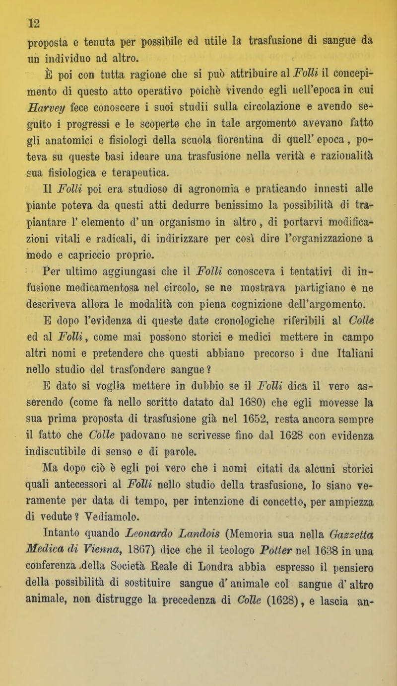 proposta e tenuta per possibile ed utile la trasfusione di sangue da un individuo ad altro. È poi con tutta ragione che si può attribuire al Folli il concepi- mento di questo atto operativo poiché vivendo egli nell’epoca in cui Harvey fece conoscere i suoi studii sulla circolazione e avendo se- guito i progressi e le scoperte che in tale argomento avevano fatto gli anatomici e fisiologi della scuola fiorentina di quell’ epoca, po- teva su queste basi ideare una trasfusione nella verità e razionalità sua fisiologica e terapeutica. Il Folli poi era studioso di agronomia e praticando innesti alle piante poteva da questi atti dedurre benissimo la possibilità di tra- piantare l’elemento d’un organismo in altro, di portarvi modifica- zioni vitali e radicali, di indirizzare per cosi dire l’organizzazione a modo e capriccio proprio. Per ultimo aggiungasi che il Folli conosceva i tentativi di in- fusione medicamentosa nel circolo, se ne mostrava partigiano e ne descriveva allora le modalità con piena cognizione dell’argomento. E dopo l’evidenza di queste date cronologiche riferibili al Colle ed al Folli, come mai possono storici e medici mettere in campo altri nomi e pretendere che questi abbiano precorso i due Italiani nello studio del trasfondere sangue ? E dato si voglia mettere in dubbio se il Folli dica il vero as- serendo (come fa nello scritto datato dal 1680) che egli movesse la sua prima proposta di trasfusione già nel 1652, resta ancora sempre il fatto che Colle padovano ne scrivesse fino dal 1628 con evidenza indiscutibile di senso e di parole. Ma dopo ciò è egli poi vero che i nomi citati da alcuni storici quali antecessori al Folli nello studio della trasfusione, lo siano ve- ramente per data di tempo, per intenzione di concetto, per ampiezza di vedute ? Vediamolo. Intanto quando Leonardo Landois (Memoria sua nella Gazzetta Medica di Vienna, 1867) dice che il teologo Potter nel 1638 in una conferenza .della Società Reale di Londra abbia espresso il pensiero della possibilità di sostituire sangue d’ animale col sangue d’ altro animale, non distrugge la precedenza di Colle (1628), e lascia an-