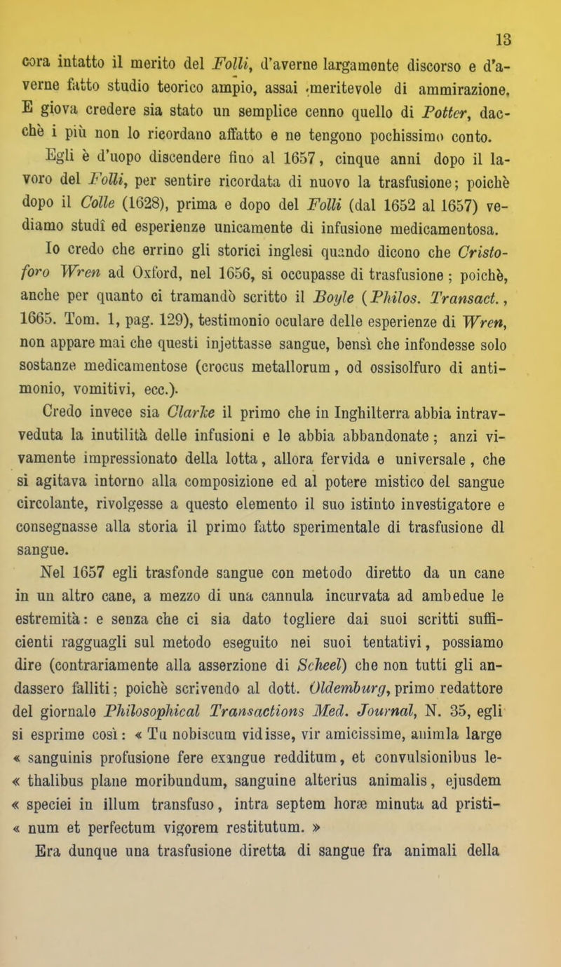 cora intatto il merito del Folli, d’averne largamente discorso e do- verne tatto studio teorico ampio, assai «meritevole di ammirazione. E giova credere sia stato un semplice cenno quello di Potter, dac- ché i più non lo ricordano affatto e ne tengono pochissimo conto. Egli è d’uopo discendere fino al 1657, cinque anni dopo il la- voro del Folli, per sentire ricordata di nuovo la trasfusione; poiché dopo il Colle (1628), prima e dopo del Folli (dal 1652 al 1657) ve- diamo studi ed esperienze unicamente di infusione medicamentosa. Io credo che errino gli storici inglesi quando dicono che Cristo- foro Wren ad Oxford, nel 1656, si occupasse di trasfusione ; poiché, anche per quanto ci tramandò scritto il Boyle ( Philos. Transact., 1665. Tom. 1, pag. 129), testimonio oculare delle esperienze di Wren, non appare mai che questi injettasse sangue, bensì che infondesse solo sostanze medicamentose (crocus metallorum, od ossisolfuro di anti- monio, vomitivi, ecc.)- Credo invece sia Clarice il primo che in Inghilterra abbia intrav- veduta la inutilità, delle infusioni e le abbia abbandonate ; anzi vi- vamente impressionato della lotta, allora fervida e universale , che si agitava intorno alla composizione ed al potere mistico del sangue circolante, rivolgesse a questo elemento il suo istinto investigatore e consegnasse alla storia il primo fatto sperimentale di trasfusione di sangue. Nel 1657 egli trasfonde sangue con metodo diretto da un cane in un altro cane, a mezzo di una cannula incurvata ad ambedue le estremità: e senza che ci sia dato togliere dai suoi scritti suffi- cienti ragguagli sul metodo eseguito nei suoi tentativi, possiamo dire (contrariamente alla asserzione di Scheel) che non tutti gli an- dassero falliti ; poiché scrivendo al doti. Oldemburg, primo redattore del giornale Philosophical Transactions Med. Journal, N. 35, egli si esprime così: « Tu nobiscum vidisse, vir amicissime, animla largo « sanguinis profusione fere exangue redditum, et eonvulsionibus le- « thalibus piane moribundum, sanguine alterius animalis, ejusdem « speciei in illuni transfuso, intra septem borse minuta ad pristi— « num et perfectum vigorem restitutum. » Era dunque una trasfusione diretta di sangue fra animali della