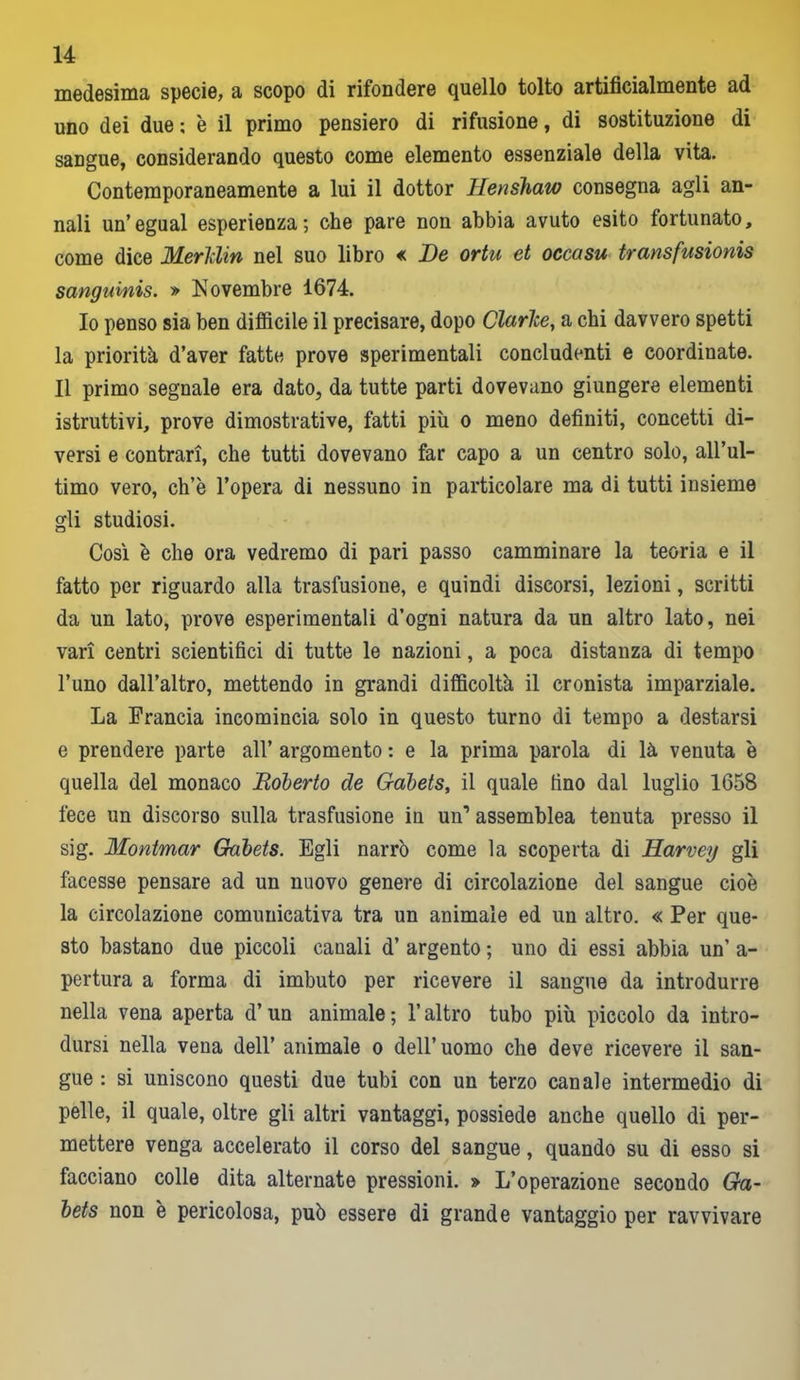 medesima specie, a scopo di rifondere quello tolto artificialmente ad uno dei due ; è il primo pensiero di rifusione, di sostituzione di sangue, considerando questo come elemento essenziale della vita. Contemporaneamente a lui il dottor Henshaw consegna agli an- nali un’egual esperienza; che pare non abbia avuto esito fortunato, come dice Merldin nel suo libro « De ortu et occasu transfusionis sangumis. » Novembre 1674. Io penso sia ben difficile il precisare, dopo Clarice, a chi davvero spetti la priorità d’aver fatte prove sperimentali concludenti e coordinate. Il primo segnale era dato, da tutte parti dovevano giungere elementi istruttivi, prove dimostrative, fatti più o meno definiti, concetti di- versi e contrari, che tutti dovevano far capo a un centro solo, all’ul- timo vero, ch’è l’opera di nessuno in particolare ma di tutti insieme gli studiosi. Così è che ora vedremo di pari passo camminare la teoria e il fatto per riguardo alla trasfusione, e quindi discorsi, lezioni, scritti da un lato, prove esperimentali d’ogni natura da un altro lato, nei vari centri scientifici di tutte le nazioni, a poca distanza di tempo l’uno dall’altro, mettendo in grandi difficoltà il cronista imparziale. La Francia incomincia solo in questo turno di tempo a destarsi e prendere parte all’ argomento : e la prima parola di là venuta è quella del monaco Boberto de Gabets, il quale lino dal luglio 1658 fece un discorso sulla trasfusione in un’ assemblea tenuta presso il sig. Montmar Gabets. Egli narrò come la scoperta di Harvey gli facesse pensare ad un nuovo genere di circolazione del sangue cioè la circolazione comunicativa tra un animale ed un altro. « Per que- sto bastano due piccoli canali d’ argento ; uno di essi abbia un’ a- pertura a forma di imbuto per ricevere il sangue da introdurre nella vena aperta d’un animale ; l’altro tubo più piccolo da intro- dursi nella vena dell’ animale o dell’uomo che deve ricevere il san- gue : si uniscono questi due tubi con un terzo canale intermedio di pelle, il quale, oltre gli altri vantaggi, possiede anche quello di per- mettere venga accelerato il corso del sangue, quando su di esso si facciano colle dita alternate pressioni. » L’operazione secondo Ga- bets non è pericolosa, può essere di grande vantaggio per ravvivare